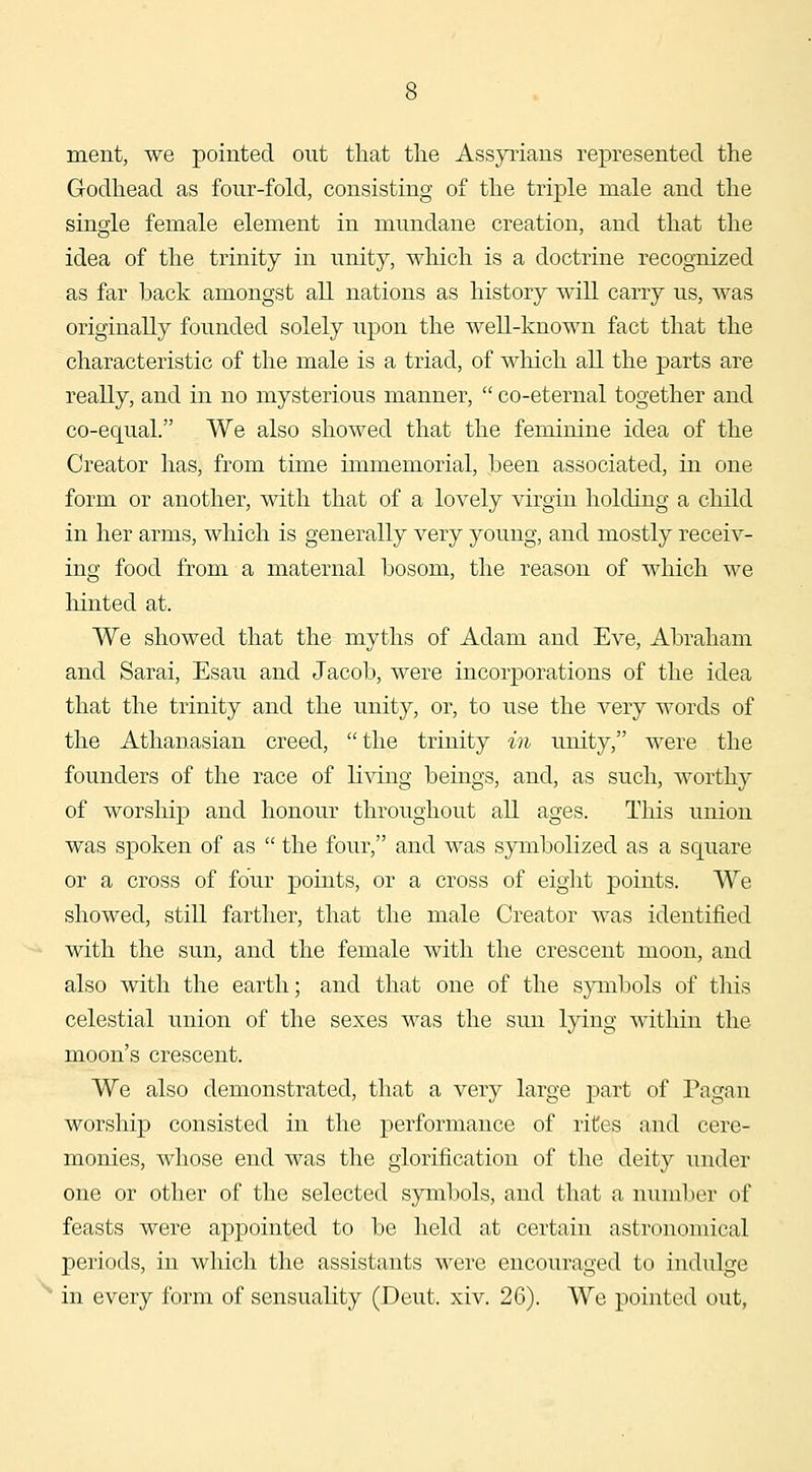 ment, we pointed out that tlie Assyrians represented the Godhead as four-fold, consisting of the triple male and the single female element in mundane creation, and that the idea of the trinity in unity, which is a doctrine recognized as far back amongst all nations as history will carry us, was originally founded solely upon the well-known fact that the characteristic of the male is a triad, of which all the parts are really, and in no mysterious manner,  co-eternal together and co-equal. We also showed that the feminine idea of the Creator has, from time immemorial, been associated, in one form or another, with that of a lovely virgin holding a child in her arms, which is generally very young, and mostly receiv- ing food from a maternal bosom, the reason of which we hinted at. We showed that the myths of Adam and Eve, Abraham and Sarai, Esau and Jacob, were incorporations of the idea that the trinity and the unity, or, to use the very words of the Athanasian creed, the trinity in unity, were the founders of the race of K^dng beings, and, as such, Avorthy of worship and honour throughout all ages. This union was spoken of as  the four, and was symbolized as a square or a cross of four points, or a cross of eight points. We showed, still farther, that the male Creator was identified with the sun, and the female with the crescent moon, and also with the earth; and that one of the sjanbols of tliis celestial union of the sexes was the sun lying within the moon's crescent. We also demonstrated, that a very large part of Pagan worship consisted in the performance of rites and cere- monies, whose end was the glorification of the deity under one or other of the selected symbols, and that a number of feasts were appointed to be held at certain astronomical periods, in wliich the assistants were encouraged to indulge in every form of sensuality (Deut. xiv. 26). We pointed out,