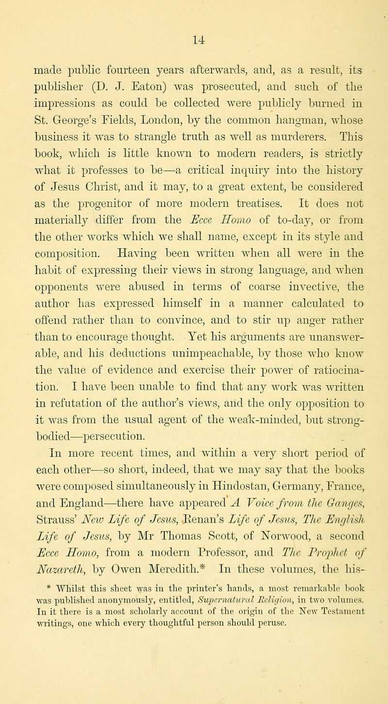 made public fourteen years afterwards, and, as a result, its publisher (D. J. Eaton) was prosecuted, and such of the impressions as could be collected were publicly burned in St. George's Fields, London, by the common hangman, whose business it was to strangle truth as well as murderers. This book, which is little known to modern readers, is strictly what it professes to be—a critical inquiry into the history of Jesus Christ, and it may, to a great extent, be considered as the progenitor of more modern treatises. It does not materially differ from the Ecce Homo of to-day, or from the other works which we shall name, except in its style and composition. Having been written when all were in the habit of expressing their views in strong language, and when opponents were abused in terms of coarse invective, the author has expressed himself in a manner calculated to offend rather than to convince, and to stir up anger rather than to encourage thought. Yet his arguments are unanswer- able, and his deductions unimpeachable, by those who know the value of evidence and exercise their power of ratiocina- tion. I have been unable to find that any work was written in refutation of the author's views, and the only opposition to it was from the usual agent of the weak-minded, but strong- bodied—persecution. In more recent times, and within a very short period of each other-—so short, indeed, that we may say that the books were composed simultaneously in Hindostan, Germany, France, and England—there have appeared A Voice from the Ganges, Strauss' Neiv Life of Jesus, .Benan's Life of Jesus, Tlie English Life of Jesus, by Mr Thomas Scott, of Norwood, a second Eece Homo, from a modern Professor, and The Prophet of Nazareth, by Owen Meredith.* In these volumes, the his- * Whilst this sheet was in the pi'inter's hands, a most remarkable hook was published anonymously, entitled, Supernatural Relujion, in two volumes. In it there is a most scholarly account of the origin of the New Testament writings, one which every thoi;ghtful person should peruse.