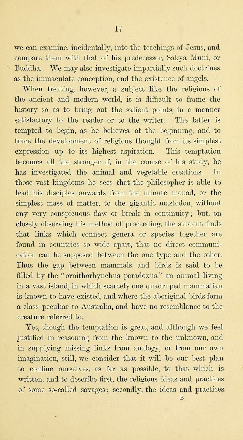 we can examine, incidentally, into the teachings of Jesus, and compare them with that of his predecessor, Sakya Muni, or Buddha. We may also investigate impartially such doctrines as the immaculate conception, and the existence of angels. When treating, however, a subject like the religions of the ancient and modern world, it is difficult to frame the history so as to bring out the salient points, in a manner satisfactory to the reader or to the writer. The latter is tempted to begin, as he believes, at the beginning, and to trace the development of religious thought from its simplest expression up to its highest aspiration. This temptation becomes all the stronger if, in the course of his study, he has investigated the animal and vegetable creations. In those vast kingdoms he sees that the philosopher is able to lead his disciples onwards from the minute monad, or the simplest mass of matter, to the gigantic mastodon, without any very conspicuous flaw or break in continuity; but, on closely observing his method of proceeding, the student finds that links which connect genera or species together are found in countries so wide apart, that no direct communi- cation can be supposed between the one type and the other. Thus the gap between mammals and birds is said to be filled by the  ornithorhynchus paradoxus, an animal living in a vast island, in which scarcely one quadruped mammalian is known to have existed, and where the aboriginal birds form a class peculiar to Australia, and have no resemblance to the creature referred to. Yet, though the temptation is great, and although we feel justified in reasoning from the known to the unknown, and in supplying missing links from analogy, or from our own imagination, still, we consider that it will be our best plan to confine ourselves, as far as possible, to that which is written, and to describe first, the religious ideas and practices of some so-called savages; secondly, the ideas and practices