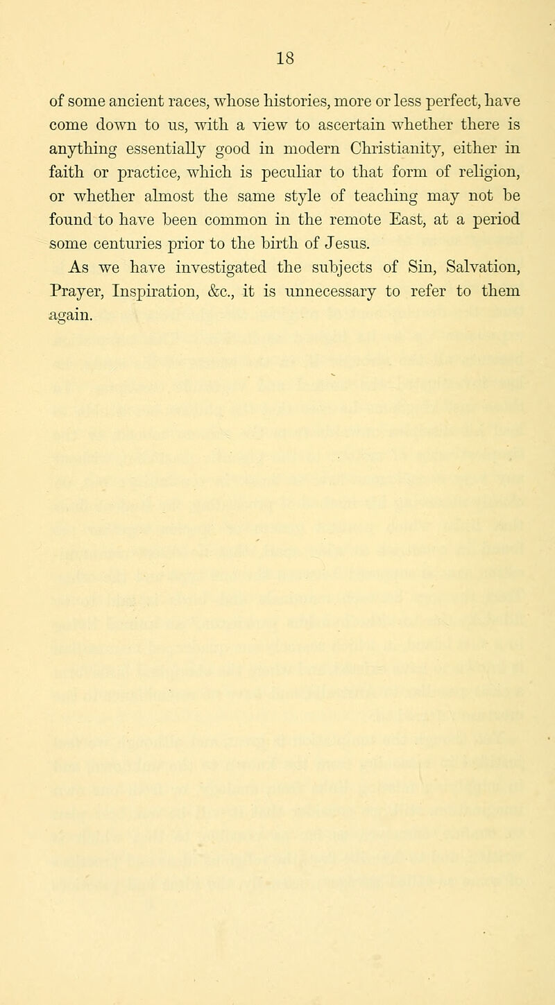 of some ancient races, whose histories, more or less perfect, have come down to us, with a view to ascertain whether there is anything essentially good in modern Christianity, either in faith or practice, which is peculiar to that form of religion, or whether almost the same style of teaching may not be found to have been common in the remote East, at a period some centuries prior to the birth of Jesus. As we have investigated the subjects of Sin, Salvation, Prayer, Inspiration, &c., it is unnecessary to refer to them again.