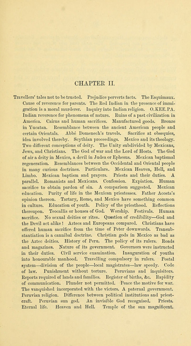 CHAPTER II. Travellers' tales not to be trusted. Prejudice perverts facts. The Esquimaux. Cause of reverence for parents. The Eed Indian in the presence of immi- gration is a moral murderer. Inquiry into Indian religion. O.KEE.PA. Indian reverence for phenomena of nature. Euins of a past civilization in America. Cairns and human sacrifices. Manufactured goods. Bronze in Yucatan. Eesemblance between the ancient American people and certain Orientals. Abbe Domenech's travels. Sacrifice at obsequies, idea involved thereby. Scythian proceedings. Mexico and its theology. Two different conceptions of deity. The Unity subdivided by Mexicans, Jews, and Christians. The God of war and the Lord of Hosts. The God of air a deity in Mexico, a devil in Judea or Ephesus. Mexican baptismal regeneration. Eesemblances between the Occidental and Oriental people in many curious doctrines. Particulars. Mexican Heaven, Hell, and Limbo. Mexican baptism and prayers. Priests and their duties. A parallel. Eomanists and Mexicans. Confession. Expiation. Human sacrifice to obtain pardon of sin. A comparison suggested. Mexican education. Purity of life in the Mexican priestesses. Father Acosta's opinion thereon. Tartary, Eome, and Mexico have something common in culture. Education of youth. Policy of the priesthood. Eeflections thereupon. Teocallis or houses of God. Worship. Festivals. Human sacrifice. No sexual deities or rites. Question of credibility—God and the Devil act alike ! Aztecs and Europeans compared. Christians have offered human sacrifice from the time of Peter downwards. Transub- stantiation is a cannibal doctrine. Christian gods in Mexico as bad as the Aztec deities. History of Peru. The policy of its rulei-s. Eoads and magazines. Nature of its government. Governors were instructed in their duties. Civil service examination. Inauguration of youths into honourable manhood. Travelling compulsory in rulers. Postal system—division of the people—local magistrates—law speedy. Code of law. Punishment without torture. Peruvians and inquisitors. Eeports required of lands and families. Eegister of births, &c. Eapidity of communication. Plunder not permitted. Peace the motive for war. The vanquished incorporated with the victors. A paternal government, Peruvian religion. Difference between political institutions and priest- craft. Peruvian sun god. An invisible God recognised. Priests. Eternal life. Heaven and Hell. Temple of the sun magnificent.