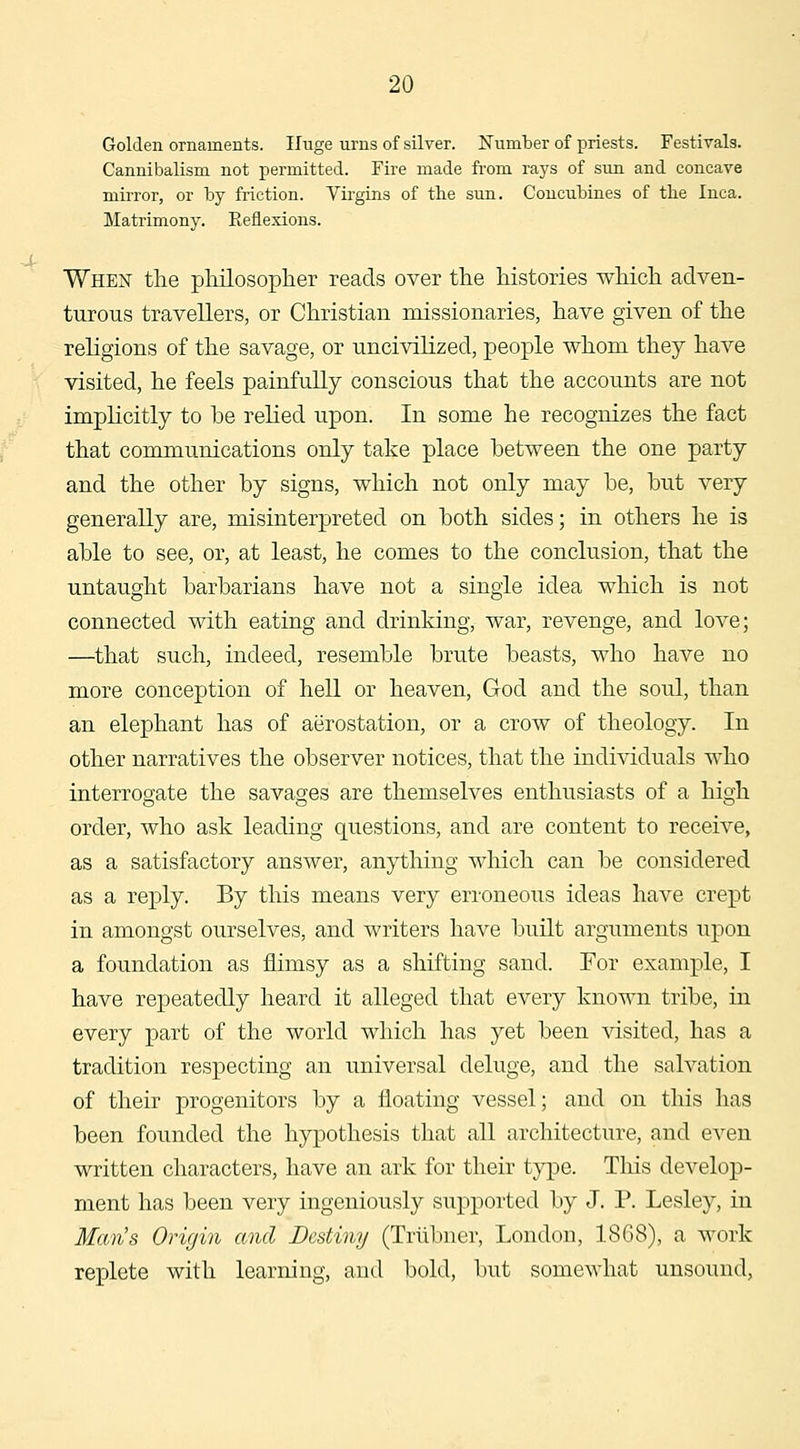 -X Golden ornaments. Huge urns of silver. Kumber of priests. Festivals. Cannibalism not permitted. Fire made from rays of sun and concave mirror, or by friction. Virgins of the sun. Concubines of tlie Inca. Matrimony. E,eflexions. When the pMosopher reads over the histories which adven- turous travellers, or Christian missionaries, have given of the religions of the savage, or uncivilized, people whom they have visited, he feels painfully conscious that the accounts are not imphcitly to be relied upon. In some he recognizes the fact that communications only take place between the one party and the other by signs, which not only may be, but very generally are, misinterpreted on both sides; in others he is able to see, or, at least, he comes to the conclusion, that the untaught barbarians have not a single idea which is not connected with eating and drinking, war, revenge, and love; —that such, indeed, resemble brute beasts, who have no more conception of hell or heaven, God and the soul, than an elephant has of aerostation, or a crow of theology. In other narratives the observer notices, that the individuals who interrogate the savages are themselves enthusiasts of a high order, who ask leading questions, and are content to receive, as a satisfactory answer, anything which can be considered as a reply. By this means very erroneous ideas have crept in amongst ourselves, and writers have built arguments upon a foundation as flimsy as a sliifting sand. For example, I have repeatedly heard it alleged that every known tribe, in every j)art of the world which has yet been visited, has a tradition respecting an universal deluge, and the salvation of their progenitors by a floating vessel; and on this has been founded the hypothesis that all architecture, and even written characters, have an ark for their type. Tliis develop- ment has been very ingeniously supported by J. P. Lesley, in Man's Origin and Destiny (Triibner, London, 1868), a work replete with learning, and bold, but somewhat unsound,