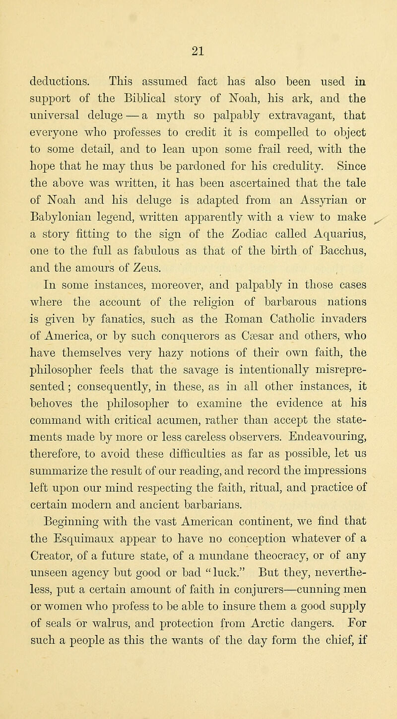 deductions. This assumed fact has also been used in support of the Biblical stoiy of Noah, his ark, and the universal deluge — a myth so palpably extravagant, that everyone who professes to credit it is compelled to object to some detail, and to lean upon some frail reed, with the hope that he may thus be pardoned for his credulity. Since the above was written, it has been ascertained that the tale of Noah and his deluge is adapted from an Assyrian or Babylonian legend, written apparently with a view to make a story fitting to the sign of the Zodiac called Aquarius, one to the full as fabulous as that of the birth of Bacchus, and the amours of Zeus. In some instances, moreover, and palpably in those cases where the account of the religion of barbarous nations is given by fanatics, such as the Eoman Catholic invaders of America, or by such conquerors as Csesar and others, who have themselves very hazy notions of their own faith, the philosopher feels that the savage is intentionally misrepre- sented ; consequently, in these, as in all other instances, it behoves the philosopher to examine the evidence at his command with critical acumen, rather than accept the state- ments made by more or less careless observers. Endeavouring, therefore, to avoid these difficulties as far as possible, let us summarize the result of our reading, and record the impressions left upon our mind respecting the faith, ritual, and practice of certain modern and ancient barbarians. Beginning with the vast American continent, we find that the Esquimaux appear to have no conception whatever of a Creator, of a future state, of a mundane theocracy, or of any unseen agency but good or bad  luck. But they, neverthe- less, put a certain amount of faith in conjurers—cunning men or women who profess to be able to insure them a good supply of seals or walrus, and protection from Arctic dangers. For such a people as this the wants of the day form the chief, if