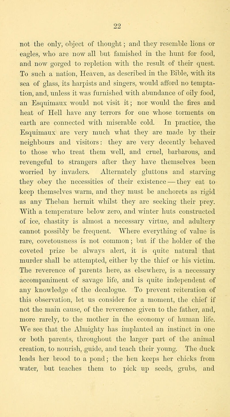not the only, object of tlioiiglit; and they resemhle lions or eagles, who are now aU but famished in the hunt for food, and now gorged to repletion with the result of their quest. To such a nation. Heaven, as described in the Bible, with its sea of glass, its harpists and singers, would afford no tempta- tion, and, unless it was furnished with abundance of oily food, an Esquimaux would not visit it; nor would the fires and heat of Hell have any terrors for one whose torments on earth are connected with miserable cold. In practice, the Esquimaux are very much what they are made by their neighbours and visitors: they are very decently behaved to those who treat them well, and cruel, barbarous, and revengeful to strangers after they have themselves been worried by invaders. Alternately gluttons and starving they obey the necessities of their existence — they eat to keep themselves warm, and they must be anchorets as rigid as any Theban hermit whilst they are seeking their prey. With a temperature below zero, and winter huts constructed of ice, chastity is almost a necessary virtue, and adultery cannot possibly be frequent. Wliere everything of value is rare, covetousness is not common; but if the holder of the coveted prize be always alert, it is quite natural that murder shall be attempted, either by the thief or his victim. The reverence of parents here, as elsewhere, is a necessary accompaniment of savage life, and is quite independent of any knowledge of the decalogue. To prevent reiteration of this observation, let us consider for a moment, the chief if not the main cause, of the reverence given to the father, and, more rarely, to the mother in the economy of human life. We see that the Almighty has implanted an instinct in one or both parents, throughout the larger part of the animal creation, to nourish, guide, and teach their young. The duck leads her brood to a j)ond; the hen keeps her chicks from water, but teaches them to pick up seeds, grubs, and