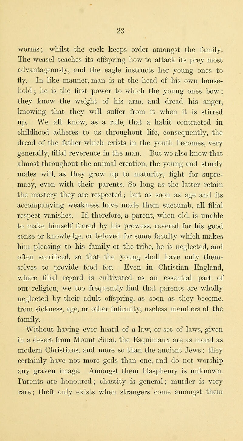 worms; whilst the cock keeps order amongst the family. The weasel teaches its offspring how to attack its prey most advantageously, and the eagle instructs her young ones to fly. In like manner, man is at the head of his own house- hold ; he is the first power to which the young ones bow; they know the weight of his arm, and dread his anger, knowing that they will suffer from it when it is stirred up. We all know, as a rule, that a habit contracted in childhood adheres to us throughout life, consequently, the dread of the father which exists in the youth becomes, very generally, filial reverence in the man. But we also know that almost throughout the animal creation, the young and sturdy males will, as they grow up to maturity, fight for supre- macy, even with their parents. So long as the latter retain the mastery they are respected; but as soon as age and its accompanying weakness have made them succumb, all filial respect vanishes. If, therefore, a parent, when old, is unable to make liimself feared by his prowess, revered for his good sense or knowledge, or beloved for some faculty which makes him pleasing to his family or the tribe, he is neglected, and often sacrificed, so that the young shall have only them- selves to provide food for. Even in Christian England, where filial regard is cultivated as an essential part of our^ religion, we too frequently find that parents are wholly neglected by their adult offspring, as soon as they become, from sickness, age, or other infirmity, useless members of the family. Without having ever heard of a law, or set of laws, given in a desert from Mount Sinai, the Esquimaux are as moral as modern Christians, and more so than the ancient Jews: they certainly have not more gods than one, and do not worship any graven image. Amongst them blasphemy is unknown. Parents are honoured; chastity is general; murder is very rare; theft only exists when strangers come amongst them