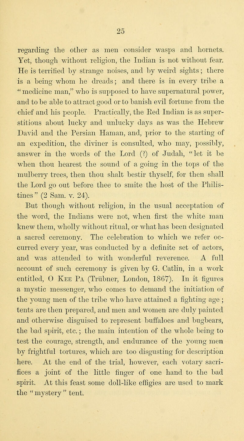 regarding the other as men consider wasps and hornets. Yet, though without religion, the Indian is not without fear. He is terrified by strange noises, and by weird sights; there is a being whom he dreads; and there is in every tribe a ^' medicine man, who is supposed to have supernatural power, and to be able to attract good or to banish evil fortune from the chief and his people. Practically, the Eed Indian is as super- stitious about lucky and unlucky days as was the Hebrew David and the Persian Haman, and, prior to the starting of an expedition, the diviner is consulted, who may, possibly, answer in the words of the Lord (?) of Judah, let it be when thou hearest the sound of a going in the tops of the mulberry trees, then thou shalt bestir thyself, for then shall the Lord go out before thee to smite the host of the Philis- tines  (2 Sam. V. 24). But though without religion, in the usual acceptation of the word, the Indians were not, when first the white man knew them, wholly without ritual, or what has been designated a sacred ceremony. The celebration to which we refer oc- curred every year, was conducted by a definite set of actors, and was attended to with wonderful reverence. A full account of such ceremony is given by Gr. Catlin, in a work entitled, 0 Kee Pa (Triibner, London, 1867). In it figures a mystic messenger, who comes to demand the initiation of the young men of the tribe who have attained a fighting age ; tents are then prepared, and men and women are duly painted and otherwise disguised to represent buffaloes and bugbears, the bad spirit, etc.; the main intention of the whole being to test the courage, strength, and endurance of the young men by frightful tortures, which are too disgusting for description here. At the end of the trial, however, each votary sacri- fices a joint of the little finger of one hand to the bad spirit. At this feast some doll-like effigies are used to mark the  mystery  tent.