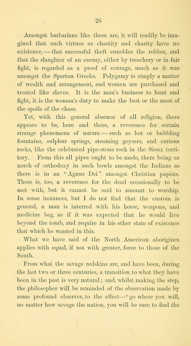 Amongst barbarians like these are, it will readily be ima- gined that such virtues as chastity and charity have no existence, — that successful theft ennobles the robber, and that the slaughter of an enemy, either by treachery or in fair fight, is regarded as a proof of courage, much as it was amongst the Spartan Greeks. Polygamy is simply a matter of wealth and arrangement, and women are purchased and treated like slaves. It is the man's business to hunt and fight, it is the woman's duty to make the best or the most of the spoils of the chase. Yet, with this general absence of all religion, there appears to be, here and there, a reverence for certain strange phenomena of nature — such as hot or bubbling fountains, sulphur springs, steaming geysers, and curious rocks, like the celebrated pipe-stone rock in the Sioux terri- tory. From this all pipes ought to be made, there being as much of orthodoxy in such bowls amongst the Indians as there is in an Agnus Dei amongst Christian papists. There is, too, a reverence for the dead occasionally to be met with, but it cannot be said to amount to worship. In some instances, but I do not find that the custom is general, a man is interred with his horse, weapons, and medicine bag, as if it was expected that he would live beyond the tomb, and require in his other state of existence that which he wanted in this. What we have said of the North American aborigines applies with equal, if not with greater, force to those of the South. From what the savage redskins are, and have been, during the last two or three centuries, a transition to what tliey have been in the past is very natural; and, whilst making the step, the philosopher will be reminded of the observation made by some profound observer, to the effect— go where you will, no matter how savage the nation, you will be sure to find the