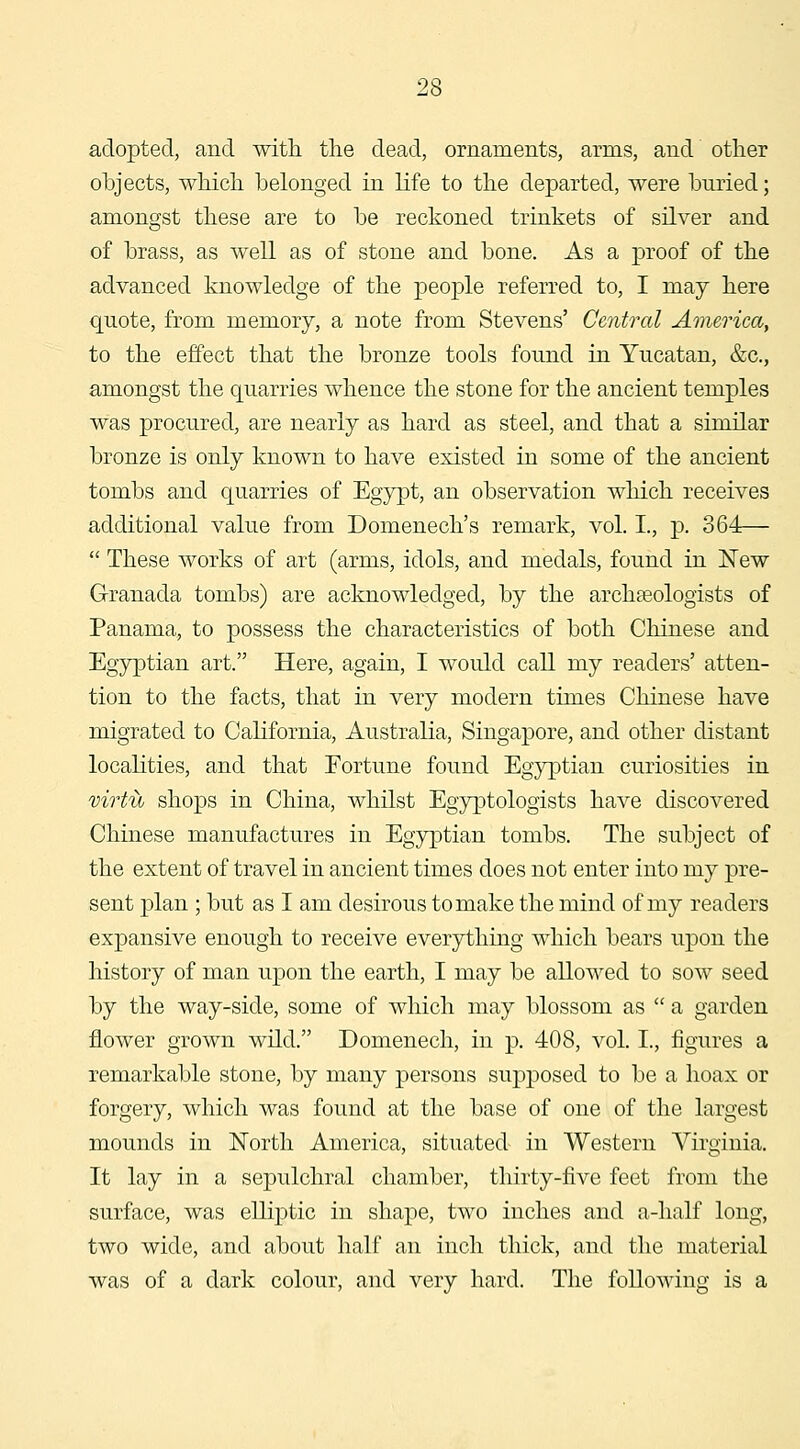 adopted, and with the dead, ornaments, arms, and other objects, which belonged in life to the departed, were buried; amongst these are to be reckoned trinkets of silver and of brass, as well as of stone and bone. As a proof of the advanced knowledge of the people referred to, I may here quote, from memory, a note from Stevens' Central America, to the effect that the bronze tools found in Yucatan, &c., amongst the quarries whence the stone for the ancient temples was procured, are nearly as hard as steel, and that a similar bronze is only known to have existed in some of the ancient tombs and quarries of Egypt, an observation which receives additional value from Domenech's remark, vol. I., p. 364— These works of art (arms, idols, and medals, found in New Granada tombs) are acknowledged, by the archaeologists of Panama, to possess the characteristics of both Chinese and Egyptian art. Here, again, I would call my readers' atten- tion to the facts, that in very modern times Chinese have migrated to California, Australia, Singapore, and other distant localities, and that Fortune found Egyptian curiosities in virtu shops in China, whilst Egyptologists have discovered Chinese manufactures in Egyptian tombs. The subject of the extent of travel in ancient times does not enter into my pre- sent plan ; but as I am desirous to make the mind of my readers expansive enough to receive everything which bears upon the history of man upon the earth, I may be allowed to sow seed by the way-side, some of which may blossom as a garden flower grown wild. Domenech, in p, 408, vol. I., figures a remarkable stone, by many persons supposed to be a hoax or forgery, which was found at the base of one of the largest mounds in North America, situated in Western Virginia. It lay in a sepulchral chamber, thirty-five feet from the surface, was elliptic in shape, two inches and a-lialf long, two wide, and about half an inch thick, and tlie material was of a dark colour, and very hard. The following is a