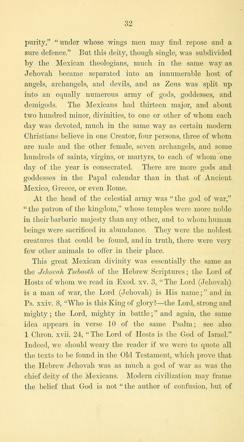 purity, under whose wings men may find repose and a sure defence. But this deity, tliough single, was su^^di^dded by the Mexican theologians, much in the same way as Jehovah became separated into an innumerable host of angels, archangels, and devils, and as Zeus was split up into an equally numerous army of gods, goddesses, and demigods. The Mexicans had thirteen major, and about two hundred minor, divinities, to one or other of whom each day was devoted, much in the same way as certain modern Christians believe in one Creator, four persons, three of whom are male and the other female, seven archangels, and some hundreds of saints, virgins, or martyrs, to each of whom one day of the year is consecrated. There are more gods and goddesses in the Papal calendar than in that of Ancient Mexico, Greece, or even Eome. At the head of the celestial army was the god of war, the patron of the kingdom, whose temples were more noble in their barbaric majesty than any other, and to whom human beings were sacrificed in abundance. They were the noblest creatures that could be found, and in truth, there Avere very few other animals to offer in their place. This great Mexican divinity was essentially the same as the JcJiovah Tsehaoth of the Hebrew Scriptures; the Lord of Hosts of whom we read in Exod. xv. 3, The Lord (Jehovah) is a man of war, the Lord (Jehovah) is His name; and in Ps. xxiv. 8, Who is this King of glory?—the Lord, strong and mighty; the Lord, mighty in battle; and again, the same idea appears in verse 10 of the same Psalm; see also 1 Chron. xvii. 24, The Lord of Hosts is the God of Israel. Indeed, we should weary the reader if we were to quote all the texts to be found in the Old Testament, wliich prove that the Hebrew Jehovah was as much a god of war as was the chief deity of the Mexicans. Modern civilization may frame the belief that God is not the author of confusion, but of