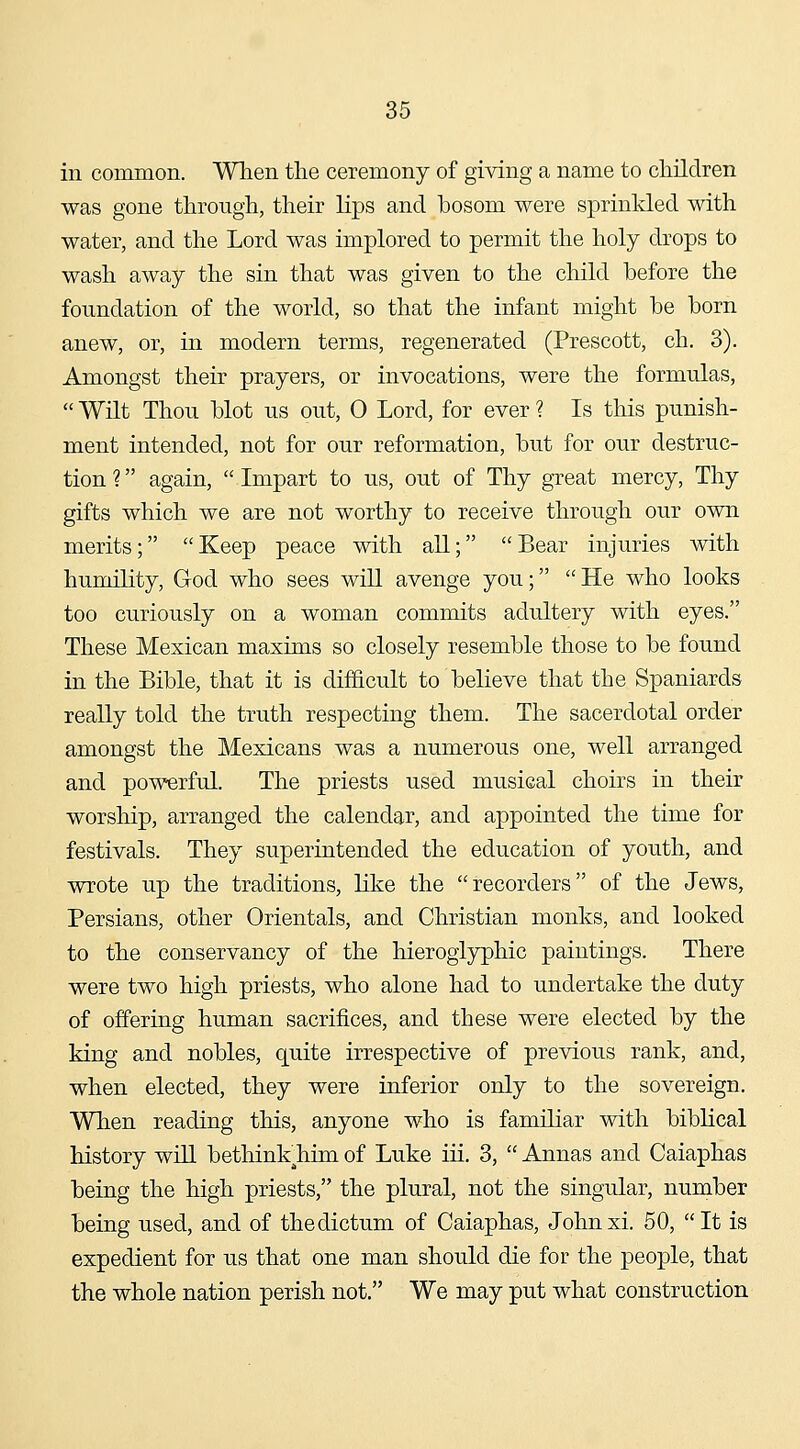 in common. When the ceremony of giving a name to children was gone through, their lips and bosom were sprinkled with water, and the Lord was implored to permit the holy drops to wash away the sin that was given to the child before the foundation of the world, so that the infant might be born anew, or, in modern terms, regenerated (Prescott, ch. 3). Amongst their prayers, or invocations, were the formulas, Wilt Thou blot us out, 0 Lord, for ever ? Is this punish- ment intended, not for our reformation, but for our destruc- tion ? again, Impart to us, out of Thy great mercy. Thy gifts which we are not worthy to receive through our own merits; Keep peace with all; Bear injuries with humility, God who sees will avenge you; He who looks too curiously on a woman commits adultery with eyes. These Mexican maxims so closely resemble those to be found in the Bible, that it is difficult to believe that the Spaniards really told the truth respecting them. The sacerdotal order amongst the Mexicans was a numerous one, well arranged and powerful. The priests used musical choirs in their worship, arranged the calendar, and appointed the time for festivals. They superintended the education of youth, and wrote up the traditions, like the recorders of the Jews, Persians, other Orientals, and Christian monks, and looked to the conservancy of the hieroglyphic paintings. There were two high priests, who alone had to undertake the duty of offering human sacrifices, and these were elected by the king and nobles, quite irrespective of previous rank, and, when elected, they were inferior only to the sovereign. When reading this, anyone who is familiar with biblical history will bethink^him of Luke iii. 3, Annas and Caiaphas being the high priests, the plural, not the singular, number being used, and of the dictum of Caiaphas, Johnxi. 50, It is expedient for us that one man should die for the people, that the whole nation perish not. We may put what construction
