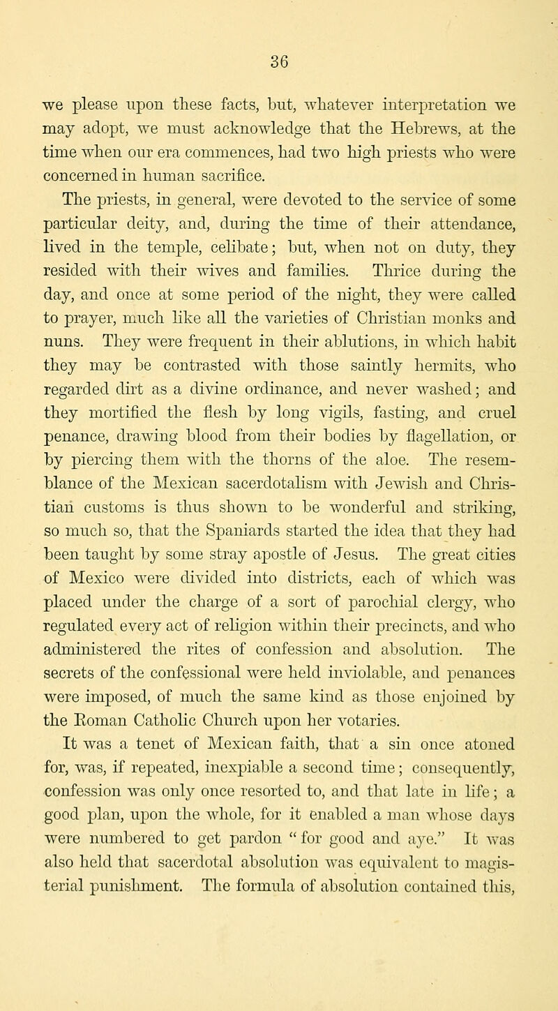 we please upon these facts, but, whatever interpretation we may adopt, we must acknowledge that the Hebrews, at the time when our era commences, had two high priests who were concerned in human sacrifice. The priests, in general, were devoted to the service of some particular deity, and, during the time of their attendance, lived in the temple, ceHbate; but, when not on duty, they resided with their wives and families. Thrice during the day, and once at some period of the night, they were called to prayer, much like all the varieties of Christian monks and nuns. They were frequent in their ablutions, in wliich habit they may be contrasted with those saintly hermits, who regarded dirt as a divine ordinance, and never washed; and they mortified the flesh by long vigils, fasting, and cruel penance, drawing blood from their bodies by flagellation, or by piercing them with the thorns of the aloe. The resem- blance of the Mexican sacerdotalism with Jewish and Chris- tian customs is thus shown to be wonderful and striking, so much so, that the Spaniards started the idea that they had been taught by some stray apostle of Jesus. The great cities of Mexico were divided into districts, each of which was placed under the charge of a sort of parochial clergy, who regulated every act of religion within their precincts, and who administered the rites of confession and absolution. The secrets of the confessional were held inviolable, and penances were imposed, of much the same kind as those enjoined by the Koman Catholic Church upon her votaries. It was a tenet of Mexican faith, that a sin once atoned for, was, if repeated, inexpiable a second time; consequently, confession was only once resorted to, and that late in life; a good plan, upon the whole, for it enabled a man whose days were numbered to get pardon for good and aye. It was also held that sacerdotal absolution was equivalent to magis- terial punishment. The formula of absolution contained this,