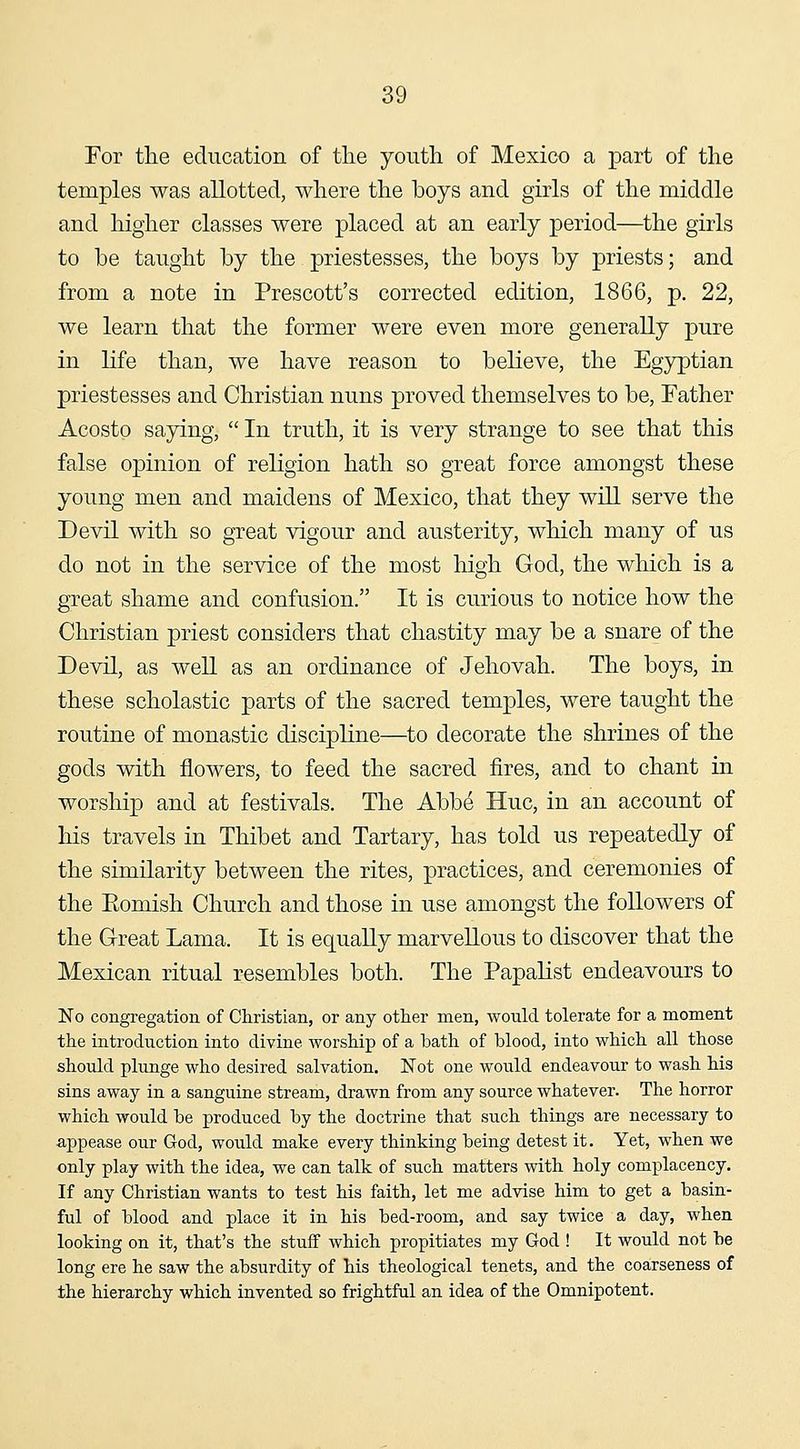 For the education of the youth of Mexico a part of the temples was allotted, where the boys and girls of the middle and higher classes were placed at an early period—the girls to be taught by the priestesses, the boys by priests; and from a note in Prescott's corrected edition, 1866, p. 22, we learn that the former were even more generally pure in life than, we have reason to believe, the Egyptian priestesses and Christian nuns proved themselves to be. Father Acosto saying,  In truth, it is very strange to see that this false opinion of religion hath so great force amongst these young men and maidens of Mexico, that they will serve the Devil Avith so great vigour and austerity, which many of us do not in the service of the most high God, the which is a great shame and confusion. It is curious to notice how the Christian priest considers that chastity may be a snare of the Devil, as well as an ordinance of Jehovah. The boys, in these scholastic parts of the sacred temples, were taught the routine of monastic discipline—^to decorate the shrines of the gods with flowers, to feed the sacred fires, and to chant in worship and at festivals. The Abbe Hue, in an account of his travels in Thibet and Tartary, has told us repeatedly of the similarity between the rites, practices, and ceremonies of the Eomish Church and those in use amongst the followers of the Great Lama. It is equally marvellous to discover that the Mexican ritual resembles both. The Papahst endeavours to No congregation of Christian, or any other men, would tolerate for a moment the introduction into divine worship of a bath of blood, into which all those should plunge who desired salvation. Not one would endeavour to wash his sins away in a sanguine stream, drawn from any source whatever. The horror which would be produced by the doctrine that such things are necessary to appease our God, would make every thinking being detest it. Yet, when we only play with the idea, we can talk of such matters with holy complacency. If any Christian wants to test his faith, let me advise him to get a basin- ful of blood and place it in his bed-room, and say twice a day, when looking on it, that's the stuff which propitiates my God ! It would not be long ere he saw the absurdity of his theological tenets, and the coarseness of the hierarchy which invented so frightful an idea of the Omnipotent.