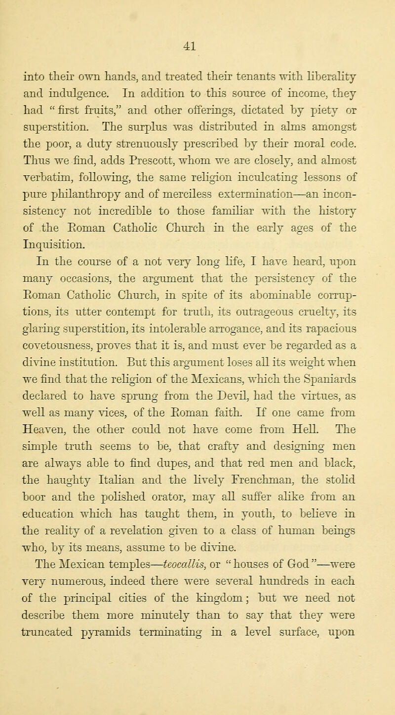 into their own hands, and treated their tenants with Kberality and indulgence. In addition to this source of income, they had  first fruits, and other offerings, dictated by piety or superstition. The surplus was distributed in ahns amongst the poor, a duty strenuously prescribed by their moral code. Thus we find, adds Prescott, whom we are closely, and almost verbatim, following, the same religion inculcating lessons of pure philanthropy and of merciless extermination—an incon- sistency not incredible to those familiar with the history of the Pioman Catholic Church in the early ages of the Inquisition. In the course of a not very long life, I have heard, upon many occasions, the argument that the persistency of the Eoman Catholic Church, in spite of its abominable corrup- tions, its utter contempt for truth, its outrageous cruelty, its glaring superstition, its intolerable arrogance, and its rapacious covetousness, proves that it is, and must ever be regarded as a divine institution. But this argument loses alL its weight when we find that the religion of the Mexicans, which the Spaniards declared to have sprung from the Devil, had the VTi-tues, as well as many vices, of the Eoman faith. K one came from Heaven, the other could not have come from Hell The simple truth seems to be, that crafty and designing men are always able to find dupes, and that red men and black, the haughty Italian and the lively Frenchman, the stolid boor and the polished orator, may all suffer alike from an education which has taught them, in youth, to believe in the reality of a revelation given to a class of human beings who, by its means, assume to be di^Tue. The Mexican temples—teocallis, or  houses of God —were very numerous, indeed there were several hundreds in each of the principal cities of the kingdom; but we need not describe them more minutely than to say that they were truncated pjTamids terminating in a level surface, upon