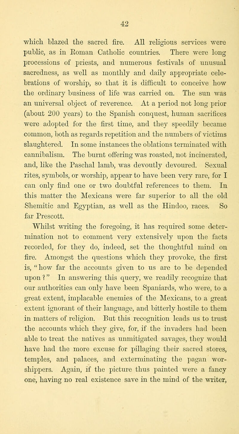 which blazed the sacred fire. All religions services were public, as in Eoman Catholic countries. There were long processions of priests, and numerous festivals of unusual sacredness, as well as monthly and daily appropriate cele- brations of worship, so that it is difficult to conceive how the ordinary business of life was carried on. The sun was an universal object of reverence. At a period not long prior (about 200 years) to the Spanish conquest, human sacrifices were adopted for the first time, and they speedily became common, both as regards repetition and the numbers of \'ictims slaughtered. In some instances the oblations terminated with cannibalism. The burnt offering was roasted, not incinerated, and, like the Paschal lamb, was devoutly devoured. Sexual rites, symbols, or worship, appear to have been very rare, for I can only find one or two doubtful references to them. In this matter the Mexicans were far superior to all the old Shemitic and Egyptian, as well as the Hindoo, races. So far Prescott. Whilst writing the foregoing, it has required some deter- mination not to comment very extensively upon the facts recorded, for they do, indeed, set the thoughtful mind on fire. Amongst the questions which they provoke, the first is, how far the accounts given to us are to be depended upon ? In answering this query, we readily recognize that our authorities can only have been Spaniards, who were, to a great extent, implacable enemies of the Mexicans, to a great extent ignorant of their language, and bitterly hostile to them in matters of religion. But this recognition leads us to trust the accounts which they give, for, if the invaders had been able to treat the natives as unmitigated savages, they would have had the more excuse for pillaging their sacred stores, temples, and palaces, and exterminating the pagan wor- shipjoers. Again, if the picture thus painted were a fancy one, having no real existence save in the mind of the writer,