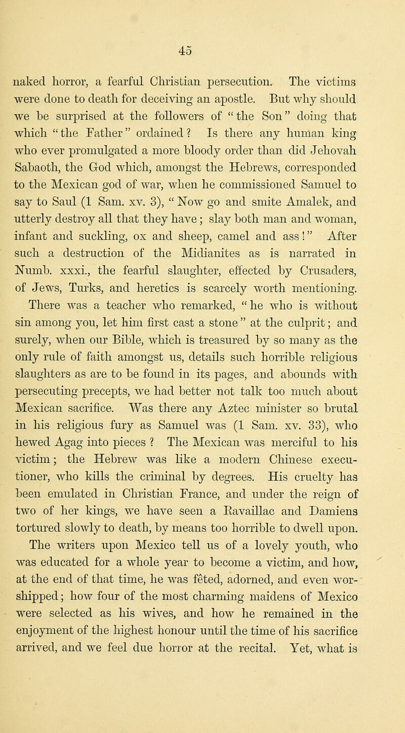 naked horror, a fearful Christian persecution. The victims were done to death for deceiving an apostle. But why should we be surprised at the followers of the Son doing that which the Father ordained ? Is there any human king who ever promulgated a more bloody order than did Jehovah Sabaoth, the God which, amongst the Hebrews, corresponded to the Mexican god of war, when he commissioned Samuel to say to Saul (1 Sam. xv. 3), Now go and smite Amalek, and utterly destroy all that they have; slay both man and woman, infant and suckling, ox and sheep, camel and ass! After such a destruction of the Midianites as is narrated in Numb, xxxi., the fearful slaughter, effected by Crusaders, of Jews, Turks, and heretics is scarcely worth mentioning. There was a teacher who remarked, he who is without sin among you, let him first cast a stone at the culprit; and surely, when our Bible, which is treasured by so many as the only rule of faith amongst us, details such horrible religious slaughters as are to be found in its pages, and abounds with persecuting precepts, we had better not talk too much about Mexican sacrifice. Was there any Aztec minister so brutal in his religious fury as Samuel was (1 Sam. xv. 33), who hewed Agag into pieces ? The Mexican was merciful to his victim; the Hebrew was like a modern Chinese execu- tioner, who kills the criminal by degrees. His cruelty has been emulated in Christian France, and under the reign of two of her kings, we have seen a Eavaillac and Damiens tortured slowly to death, by means too horrible to dwell upon. The writers upon Mexico tell us of a lovely youth, who was educated for a whole year to become a victim, and how, at the end of that time, he was feted, adorned, and even wor- shipped ; how four of the most charming maidens of Mexico were selected as his wives, and how he remained in the enjoyment of the highest honour until the time of his sacrifice arrived, and we feel due horror at the recital. Yet, what is