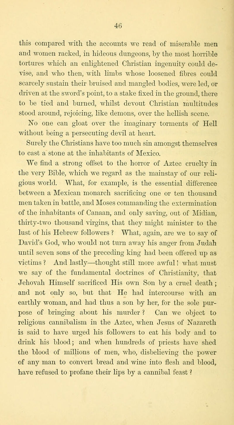 this compared with the accounts we read of miserable men and women racked, in hideons dungeons, by the most horrible tortures which an enlightened Christian ingenuity could de- vise, and who then, with limbs whose loosened fibres could scarcely sustain their bruised and mangled bodies, were led, or driven at the sword's point, to a stake fijced in the ground, there to be tied and burned, whilst devout Christian multitudes stood around, rejoicing, like demons, over the hellish scene. jSTo one can gloat over the imaginary torments of Hell without being a persecuting devil at heart. Surely the Christians have too much sin amongst themselves to cast a stone at the inhabitants of Mexico. We find a strong offset to the horror of Aztec cruelty in the very Bible, which we regard as the mainstay of our reli- gious world. Wliat, for example, is the essential difference between a Mexican monarch sacrificing one or ten thousand men taken in battle, and Moses commanding the extermination of the inhabitants of Canaan, and only saving, out of Midian, thirty-two thousand virgins, that they might minister to the lust of his Hebrew followers ? Wliat, again, are we to say of David's God, who would not turn away his anger from Judah until seven sons of the preceding king had been offered up as victims ? And lastly—thought still more awful! what must we say of the fundamental doctrines of Christianity, that Jehovah HimseK sacrificed His own Son by a cruel death; and not only so, but that He had intercourse with an earthly woman, and had thus a son by her, for the sole pur- pose of bringing about his murder ? Can we object to religious cannibalism in the Aztec, when Jesus of Nazareth is said to have urged his followers to eat his body and to drink his blood; and when hundreds of priests have shed the blood of millions of men, who, disbelieving the power of any man to convert bread and wine into flesh and l)lood, have refused to profane their lips by a cannibal feast ?