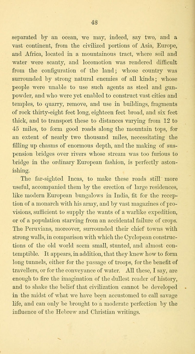 separated by an ocean, we may, indeed, say two, and a vast continent, from the civilized portions of Asia, Europe, and Africa, located in a mountainous tract, where soil and water were scanty, and locomotion was rendered difficult from the configuration of the land; whose country was surrounded by strong natural enemies of all kinds; whose people were unable to use such agents as steel and gun- powder, and who were yet enabled to construct vast cities and temples, to quarry, remove, and use in buildings, fragments of rock thirty-eight feet long, eighteen feet broad, and six feet thick, and to transport these to distances varying from 12 to 45 miles, to form good roads along the mountain tops, for an extent of nearly two thousand nules, necessitating the filling up chasms of enormous depth, and the making of sus- pension bridges over rivers whose stream was too furious to bridge in the ordinary European fashion, is perfectly aston- ishing. The far-sighted Incas, to make these roads stiir more useful, accompanied them by the erection of large residences, like modern European bungalows in India, fit for the recep- tion of a monarch with his army, and by vast magazines of pro- visions, sufficient to supply the wants of a warlike expedition, or of a population starving from an accidental failure of crops. The Peruvians, moreover, surrounded their chief towns with strong walls, in comparison with which the Cyclopean construc- tions of the old world seem small, stunted, and almost con- temptible. It appears, in addition, that they knew how to form long tunnels, either for the passage of troops, for the benefit of travellers, or for the conveyance of water. All these, I say, are enough to fire the imagination of the dullest reader of history, and to shake the belief that civilization cannot be developed in the midst of what we have been accustomed to call savage life, and can only be brought to a moderate perfection by the influence of the Hebrew and Christian ^^aitinG;s.