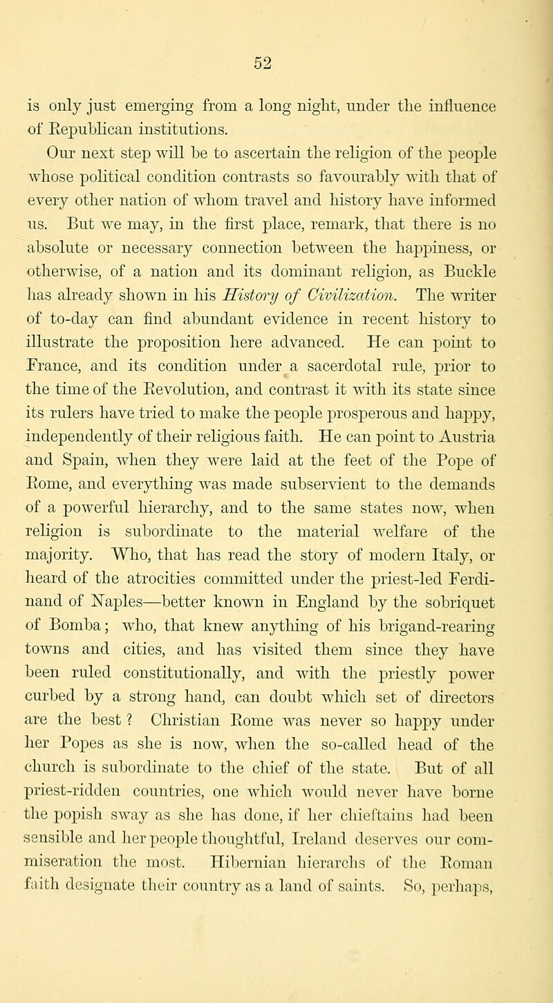 is only just emerging from a long niglit, under tlie influence of Republican institutions. Our next step will be to ascertain the religion of the people whose political condition contrasts so favourably with that of every other nation of whom travel and history have informed us. But we may, in the first place, remark, that there is no absolute or necessary connection between the happiness, or otherwise, of a nation and its dominant religion, as Buckle has already shown in his Histmy of Civilization. The writer of to-day can find abundant evidence in recent history to illustrate the proposition here advanced. He can point to Erance, and its condition under a sacerdotal rule, prior to the time of the Eevolution, and contrast it with its state since its rulers have tried to make the people prosperous and happy, independently of their religious faith. He can point to Austria and Spain, when they were laid at the feet of the Pope of Eome, and everything was made subservient to the demands of a powerful hierarchy, and to the same states now, when reKgion is subordinate to the material welfare of the majority. Wlio, that has read the story of modern Italy, or lieard of the atrocities committed under the priest-led Ferdi- nand of Naples—better known in England by the sobriquet of Bomba; who, that knew anytliing of his brigand-rearing towns and cities, and has visited them since they have been ruled constitutionally, and with the priestly power curbed by a strong hand, can doubt which set of directors are the best ? Christian Eome was never so happy under her Popes as she is now, when the so-called head of the church is subordinate to the chief of the state. But of all priest-ridden countries, one which would never have borne the popish sway as she has done, if her chieftains had been sensible and her people thoughtful, Ireland deserves our com- miseration the most. Hibernian hierarclis of the Eoman faith designate their country as a land of saints. So, perhaps,