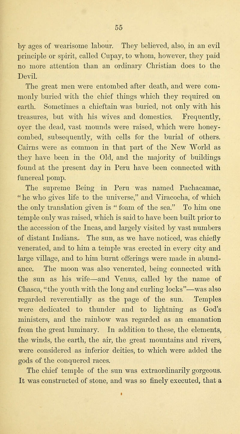 by ages of wearisome labour. They believed, also, in an evil principle or spirit, called Cupay, to whom, however, they paid no more attention than an ordinary Christian does to the Devil. The great men were entombed after death, and were com- monly buried with the chief tilings which they requKcd on earth. Sometimes a chieftain was buried, not only with his treasures, but with his wives and domestics. Frequently, oyer the dead, vast mounds were raised, which were honey- combed, subsequently, with cells for the burial of others. Cairns were as common in that part of the New World as they have been in the Old, and the majority of buildings found at the present day in Peru have been connected with funereal pomp. The supreme Being in Peru was named Pachacamac,  he who gives life to the universe, and Viracocha, of which the only translation given is  foam of the sea. To him one temple only was raised, which is said to have been built prior to the accession of the Incas, and largely visited by vast numbers of distant Indians.- The sun, as we have noticed, was chiefly venerated, and to him a temple was erected in every city and large village, and to him burnt offerings were made in abund- ance. The moon was also venerated, being connected with the sun as his wife—and Venus, called by the name of Chasca, the youth with the long and curling locks—was also regarded reverentially as the page of the sun. Temples were dedicated to thunder and to lightning as God's ministers, and the rainbow was regarded as an emanation from the great luminary. In addition to these, the elements, the winds, the earth, the air, the great mountains and rivers, were considered as inferior deities, to which were added the gods of the conquered races. The chief temple of the sun was extraordinarily gorgeous. It was constructed of stone, and was so finely executed, that a