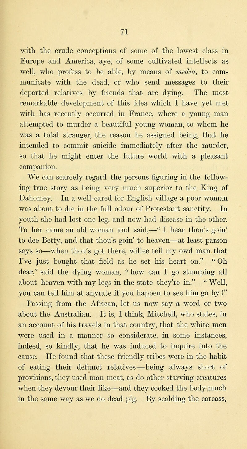 with tlie crude conceptions of some of the lowest class in Europe and America, aye, of some cultivated intellects as well, who profess to be able, by means of media, to com- municate with the dead, or who send messages to their departed relatives by friends that are dying. The most remarkable development of this idea which I have yet met with has recently occurred in France, where a young man attempted to murder a beautiful young woman, to whom he was a total stranger, the reason he assigned being, that he intended to commit suicide immediately after the murder, so that he might enter the future world with a pleasant companion. We can scarcely regard the persons figuring in the follow- ing true story as being very much superior to the King of Dahomey. In a well-cared for English village a poor woman was about to die in the full odour of Protestant sanctity. In youth she had lost one leg, and now had disease in the other. To her came an old woman and said,— I hear thou's goin' to dee Betty, and that thou's goin' to heaven—at least parson says so—when thou's got there, willee tell my owd man that I've just bought that field as he set his heart on. Oh dear, said the dying woman, how can I go stumping all about heaven with my legs in the state they're in. WeU, you can tell him at anyrate if you happen to see him go by ! Passing from the African, let us now say a word or two about the Austrahan. It is, I think, Mitchell, who states, in an account of his travels in that country, that the white men were used in a manner so considerate, in some instances, indeed, so kindly, that he was induced to inquire into the cause. He found that these friendly tribes were in the habit of eating their defunct relatives—being always short of provisions, they used man meat, as do other starving creatures when they devour their like—and they cooked the body much in the same way as we do dead pig. By scalding the carcass,