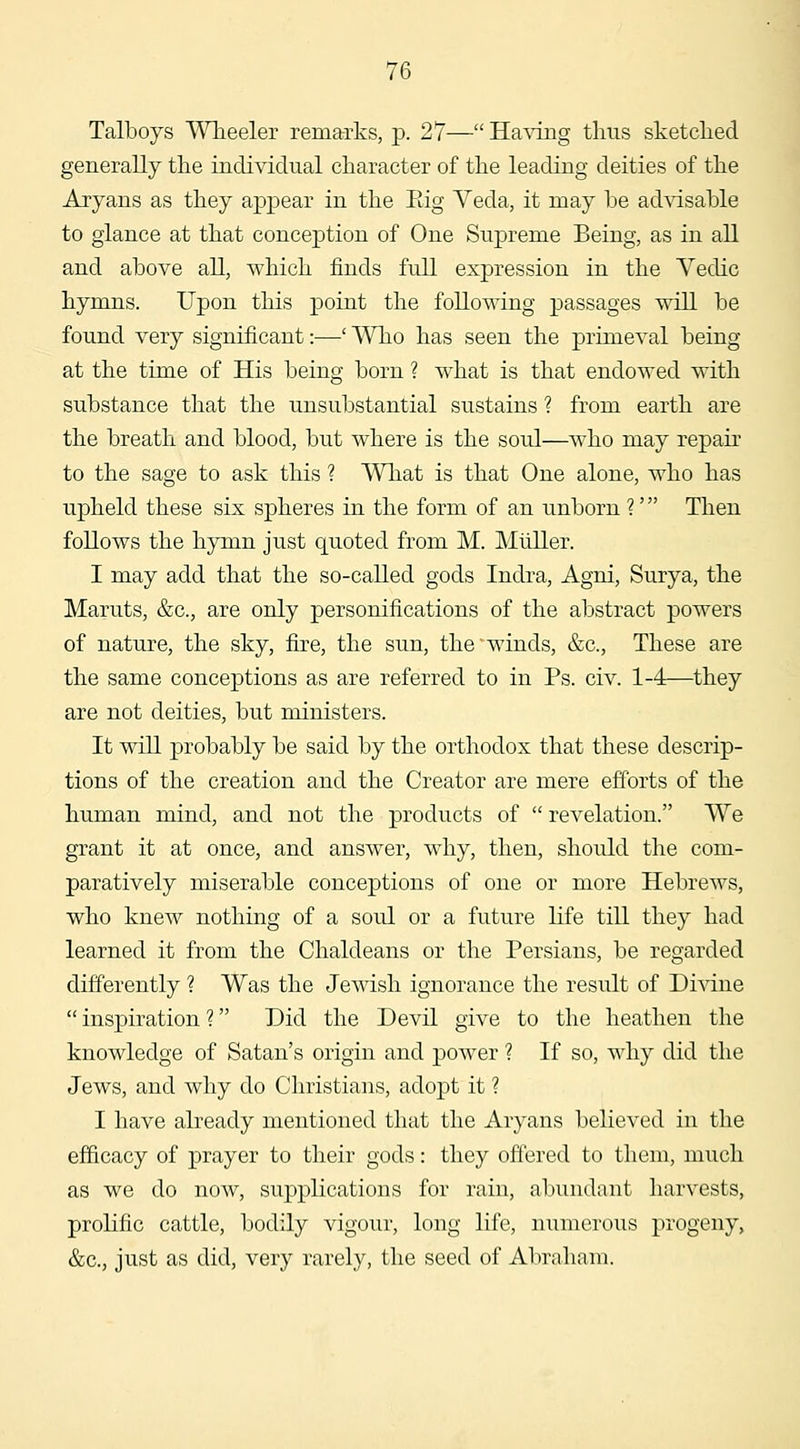 Talboys Wheeler remarks, p. 27—Having thus sketched generally the individual character of the leading deities of the Aryans as they appear in the Eig Yeda, it may be advisable to glance at that conception of One Supreme Being, as in all and above all, which finds full expression in the Vedic hymns. Upon this point the following passages will be found very significant:—' Who has seen the primeval being at the time of His being born ? what is that endowed with substance that the unsubstantial sustains ? from earth are the breath and blood, but where is the soul—w^ho may repair to the sage to ask this ? What is that One alone, who has upheld these six spheres in the form of an unborn ?' Then follows the hymn just quoted from M. Mliller. I may add that the so-called gods Indra, Agni, Surya, the Maruts, &c., are only personifications of the abstract powers of nature, the sky, fire, the sun, the'winds, &c., These are the same conceptions as are referred to in Ps. civ. 1-4—they are not deities, but ministers. It will probably be said by the orthodox that these descrip- tions of the creation and the Creator are mere efforts of the human mind, and not the products of  revelation. We grant it at once, and answer, why, then, should the com- paratively miserable conceptions of one or more Hebrews, who knew nothing of a soul or a future life till they had learned it from the Chaldeans or the Persians, be regarded differently ? Was the Jewish ignorance the result of Di^vdne  inspiration ? Did the Devil give to the heathen the knowledge of Satan's origin and power ? If so, why did the Jews, and why do Christians, adopt it ? I have already mentioned that the Aryans believed in the efficacy of prayer to their gods: they offered to them, much as we do now, supplications for rain, abundant harvests, prolific cattle, bodily vigour, long life, numerous progeny, &c., just as did, very rarely, the seed of Abraham.