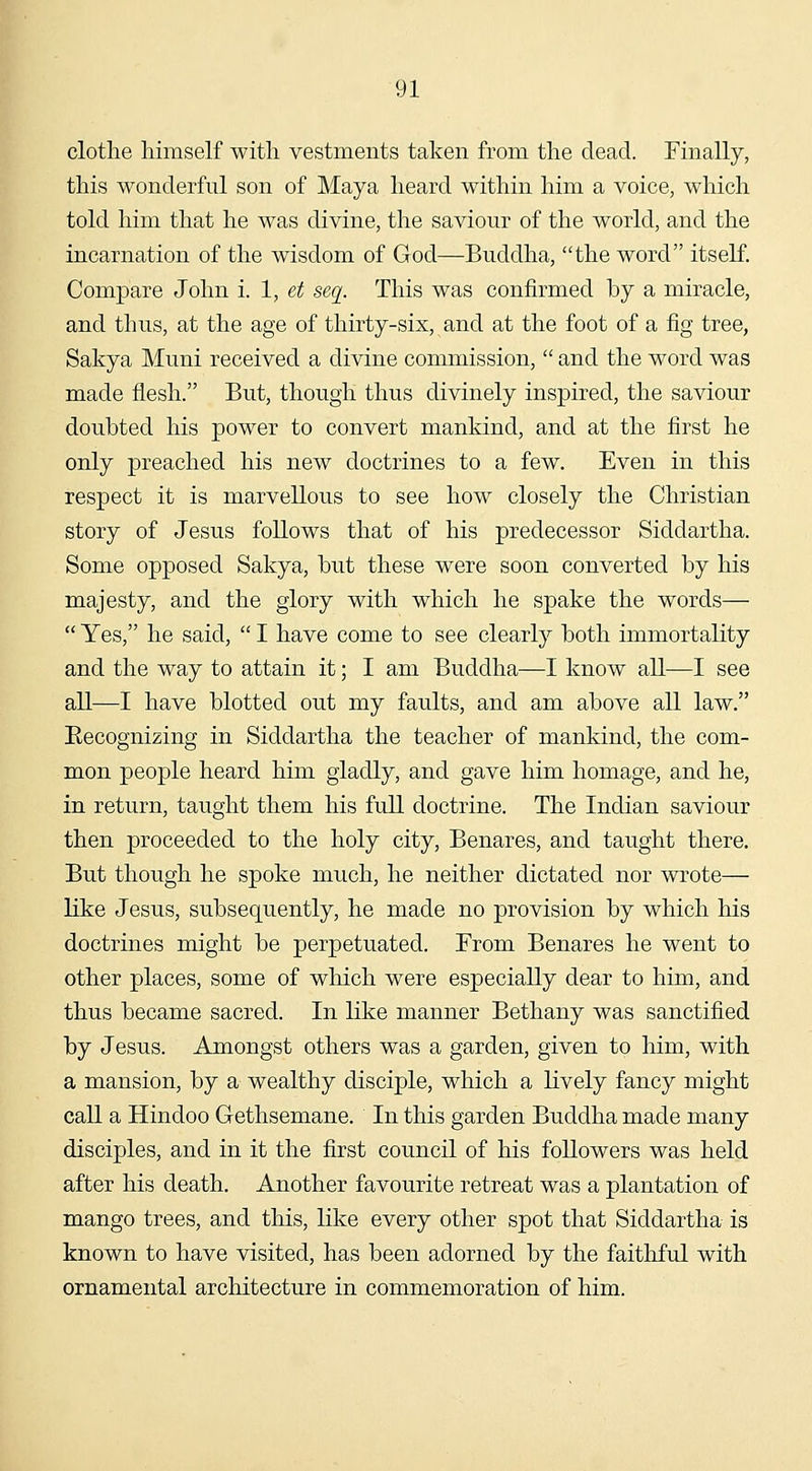 clothe himself with vestments taken from the dead. Finally, this wonderful son of Maya heard within him a voice, which told him that he was divine, the saviour of the world, and the incarnation of the wisdom of God—Buddha, the word itseK. Compare John i. 1, et seq. This was confirmed by a miracle, and thus, at the age of thirty-six, and at the foot of a fig tree, Sakya Muni received a divine commission,  and the word was made flesh. But, though thus divinely inspired, the saviour doubted his power to convert mankind, and at the first he only preached his new doctrines to a few. Even in this respect it is marvellous to see how closely the Christian story of Jesus follows that of his predecessor Siddartha. Some opposed Sakya, but these were soon converted by his majesty, and the glory with which he spake the words—  Yes, he said,  I have come to see clearly both immortality and the way to attain it; I am Buddha—I know all—I see all—I have blotted out my faults, and am above all law. Eecognizing in Siddartha the teacher of mankind, the com- mon people heard him gladly, and gave him homage, and he, in return, taught them his full doctrine. The Indian saviour then proceeded to the holy city, Benares, and taught there. But though he spoke much, he neither dictated nor wrote— like Jesus, subsequently, he made no provision by which his doctrines might be perpetuated. From Benares he went to other places, some of which were especially dear to him, and thus became sacred. In like manner Bethany was sanctified by Jesus. Amongst others was a garden, given to him, with a mansion, by a wealthy disciple, which a lively fancy might call a Hindoo Gethsemane. In this garden Buddha made many disciples, and in it the first council of his followers was held after his death. Another favourite retreat was a plantation of mango trees, and this, like every other spot that Siddartha is known to have visited, has been adorned by the faitliful with ornamental architecture in commemoration of him.