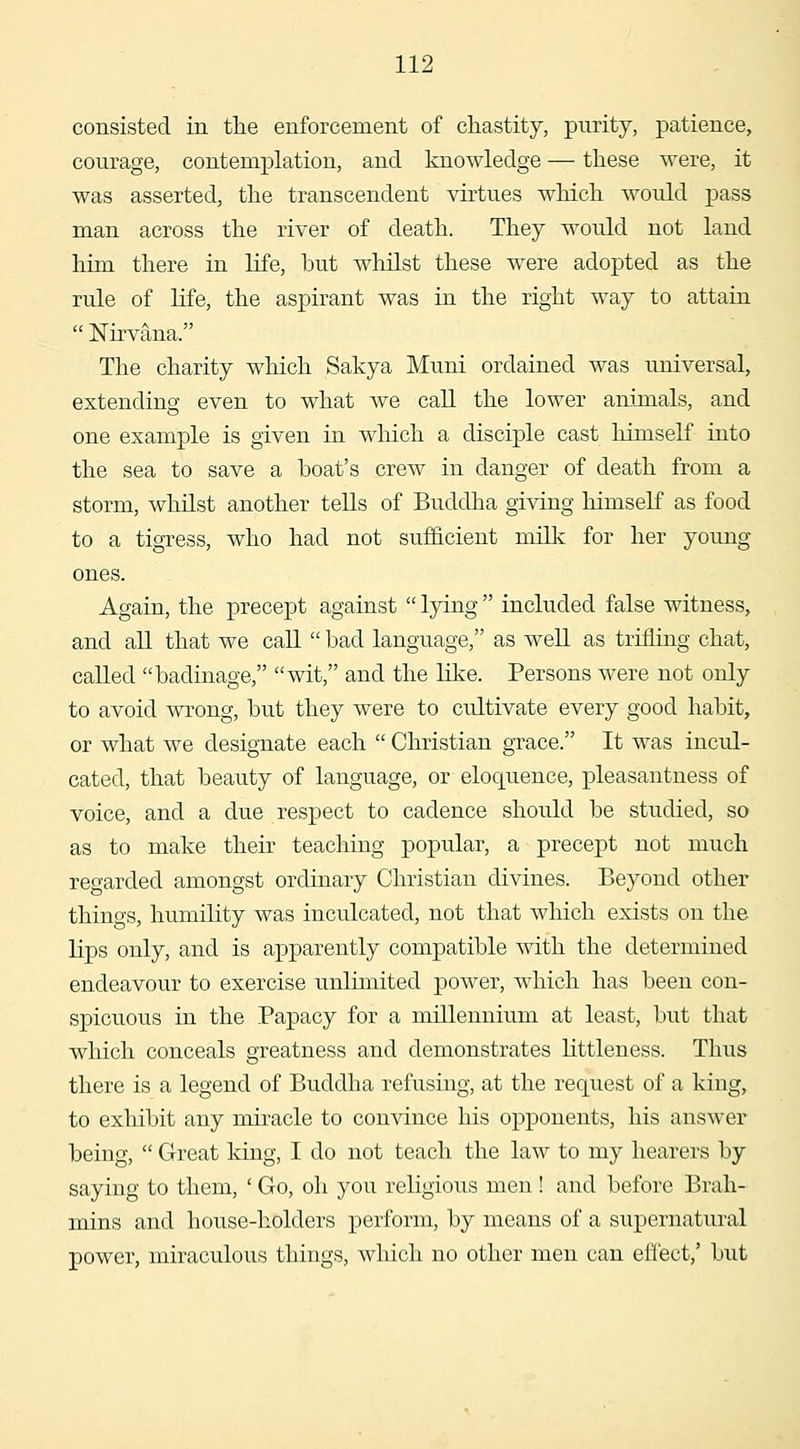 consisted in the enforcement of chastity, purity, patience, courage, contemplation, and knowledge — these were, it was asserted, the transcendent virtues which would pass man across the river of death. They would not land him there in life, but whilst these were adopted as the rule of life, the aspirant was in the right way to attain  Nirvana. The charity which Sakya Muni ordained was universal, extending even to what we call the lower animals, and one example is given in which a disciple cast himself into the sea to save a boat's crew in danger of death from a storm, whilst another tells of Buddha giving himself as food to a tigress, who had not sufficient milk for her young ones. Again, the precept against  l5^ng  included false witness, and all that we caE.  bad language, as weU as triihng chat, called badinage, wit, and the Hke. Persons were not only to avoid wrong, but they were to cultivate every good habit, or what we designate each  Christian grace. It was incul- cated, that beauty of language, or eloquence, pleasantness of voice, and a due respect to cadence should be studied, so as to make their teaching popular, a precept not much regarded amongst ordinary Christian divines. Beyond other things, humility was inculcated, not that which exists on the lips only, and is apparently compatible with the determined endeavour to exercise unlimited power, which has been con- spicuous in the Papacy for a millennium at least, but that which conceals greatness and demonstrates littleness. Thus there is a legend of Buddha refusing, at the request of a king, to exhibit any miracle to convince his opponents, his answer being,  Great king, I do not teach the law to my hearers by saying to them, ' Go, oh you religious men ! and before Brah- mins and house-holders perform, by means of a supernatural power, miraculous things, which no other men can effect,' but