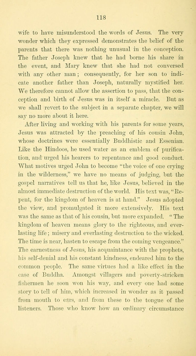 wife to have misunderstood the words of Jesus. The very wonder which they expressed demonstrates the belief of the parents that there was nothing unusual in the conception. The father Joseph knew that he had borne his share in the event, and Mary knew that she had not conversed with any other man; consequently, for her son to indi- cate another father than Joseph, naturally mystified her. We therefore cannot allow the assertion to pass, that the con- ception and birth of Jesus was in itself a miracle. But as we shall revert to the subject in a separate chapter, we will say no more about it here. After living and working with his parents for some years, Jesus was attracted by the preaching of his cousin John, whose doctrines were essentially Buddhistic and Essenian. Like the Hindoos, he used water as an emblem of purifica- tion, and urged his hearers to repentance and good conduct. What motives urged John to become the voice of one crying in the wilderness, we have no means of judging, but the gospel narratives tell us that he, like Jesus, believed in the almost immediate destruction of the world. His text was,  Ee- pent, for the kingdom of heaven is at hand. Jesus adopted the view, and promulgated it more extensively. His text was the same as that of his cousin, but more expanded.  The kingdom of heaven means glory to the righteous, and eA^er- lasting life; misery and everlasting destruction to the wicked. The time is near, hasten to escape from the coming vengeance. The earnestness of Jesus, his acquaintance with the prophets, his self-denial and his constant kindness, endeared him to the common people. The same virtues had a like effect in the case of Buddha. Amongst villagers and poverty-stricken fishermen he soon won his way, and every one had some story to tell of him, which increased in wonder as it passed from mouth to ears, and from these to the tongue of the listeners. Those who know ])ow an ordinary circumstance