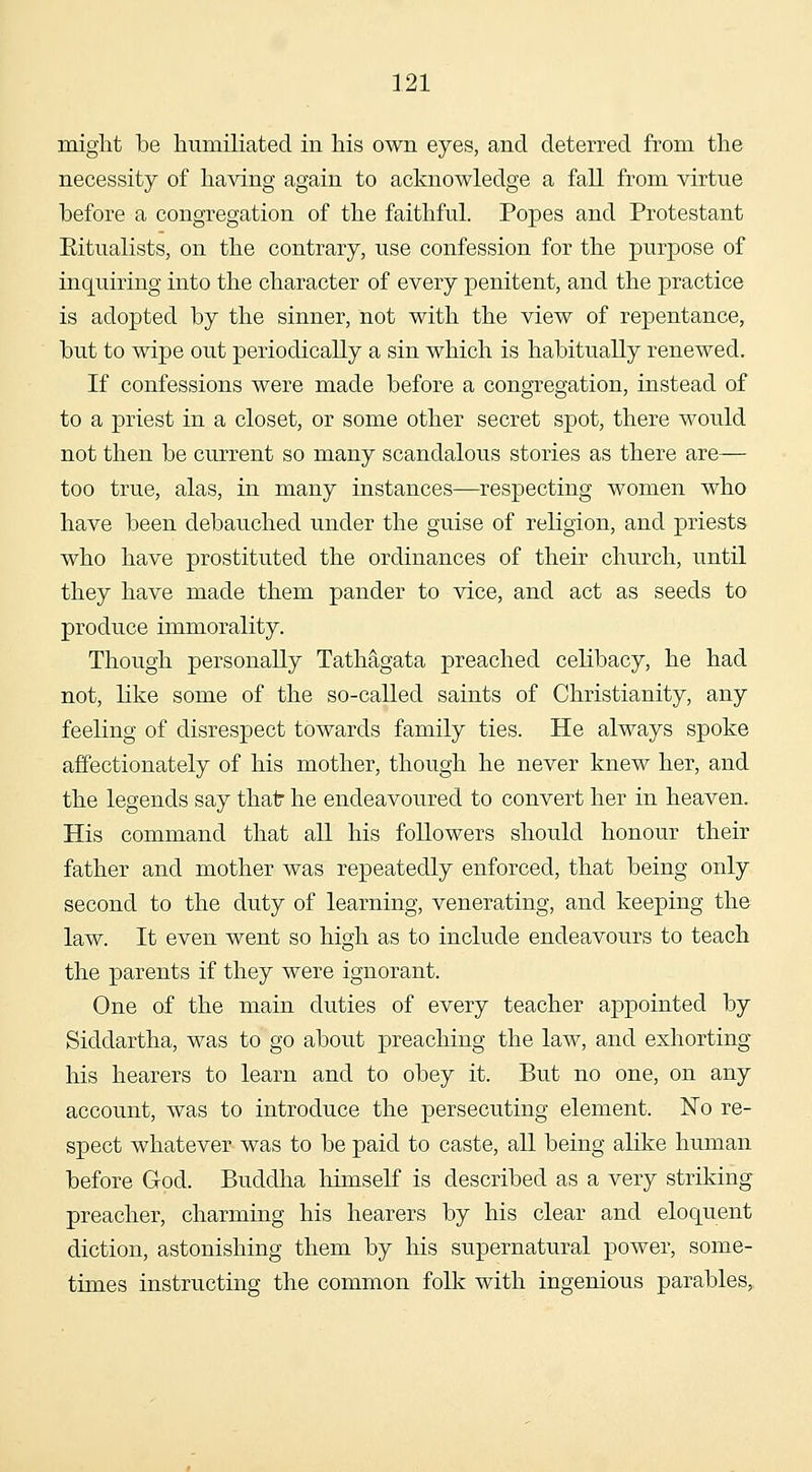 might be humiliated in his own eyes, and deterred from the necessity of having again to acknowledge a fall from virtue before a congregation of the faithful. Popes and Protestant Eitualists, on the contrary, use confession for the purpose of inquiring into the character of every penitent, and the practice is adopted by the sinner, not with the view of repentance, but to wipe out periodically a sin which is habitually renewed. If confessions were made before a congregation, instead of to a priest in a closet, or some other secret spot, there would not then be current so many scandalous stories as there are— too true, alas, in many instances—respecting women who have been debauched under the guise of religion, and priests who have prostituted the ordinances of their church, until they have made them pander to vice, and act as seeds to produce immorality. Though personally Tathagata preached celibacy, he had not, like some of the so-called saints of Christianity, any feeling of disrespect towards family ties. He always spoke affectionately of his mother, though he never knew her, and the legends say that' he endeavoured to convert her in heaven. His command that all his followers should honour their father and mother was repeatedly enforced, that being only second to the duty of learning, venerating, and keeping the law. It even went so high as to include endeavours to teach the parents if they were ignorant. One of the main duties of every teacher appointed by Siddartha, was to go about preaching the law, and exhorting his hearers to learn and to obey it. But no one, on any account, was to introduce the persecuting element. No re- spect whatever was to be paid to caste, all being alike human before God. Buddha himself is described as a very striking preacher, charming his hearers by his clear and eloquent diction, astonishing them by his supernatural power, some- times instructing the common folk with ingenious parables,