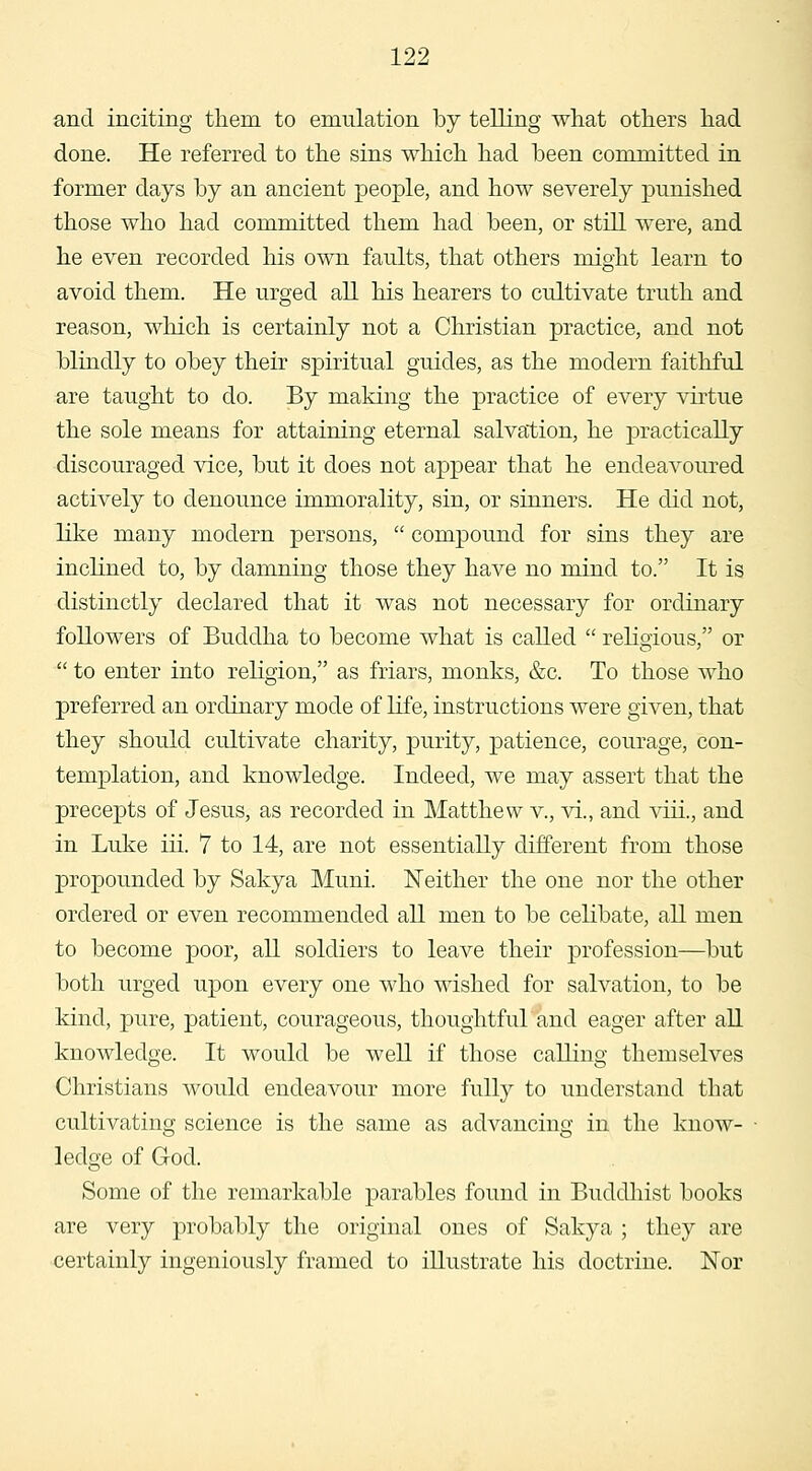 and inciting tliem to emulation by telling what others had done. He referred to the sins which had been committed in former days by an ancient people, and how severely punished those who had committed them had been, or still were, and he even recorded his own faults, that others might learn to avoid them. He urged all his hearers to cultivate truth and reason, which is certainly not a Christian practice, and not blindly to obey their spiritual guides, as the modern faithful are taught to do. By making the practice of every virtue the sole means for attaining eternal salvation, he practically discouraged vice, but it does not appear that he endeavoured actively to denounce immorality, sin, or sinners. He did not, like many modern persons,  compound for sins they are inclined to, by damning those they have no mind to. It is distinctly declared that it was not necessary for ordinary followers of Buddha to become what is called  rehgious, or  to enter into rehgion, as friars, monks, &c. To those who preferred an ordinary mode of life, instructions were given, that they should cultivate charity, purity, patience, courage, con- templation, and knowledge. Indeed, we may assert that the precepts of Jesus, as recorded in Matthew v., vi., and viii., and in Luke iii. 7 to 14, are not essentially different from those propounded by Sakya Muni. Neither the one nor the other ordered or even recommended all men to be celibate, all men to become poor, all soldiers to leave their profession—but both urged upon every one who wished for salvation, to be kind, pure, patient, courageous, thoughtful and eager after all knowledge. It would be well if those calling themselves Christians would endeavour more fully to understand that cultivating science is the same as advancing in the know- ledge of God. Some of the remarkable parables found in Buddhist books are very probably the original ones of Sakya ; they are certainly ingeniously framed to illustrate his doctrine. Nor