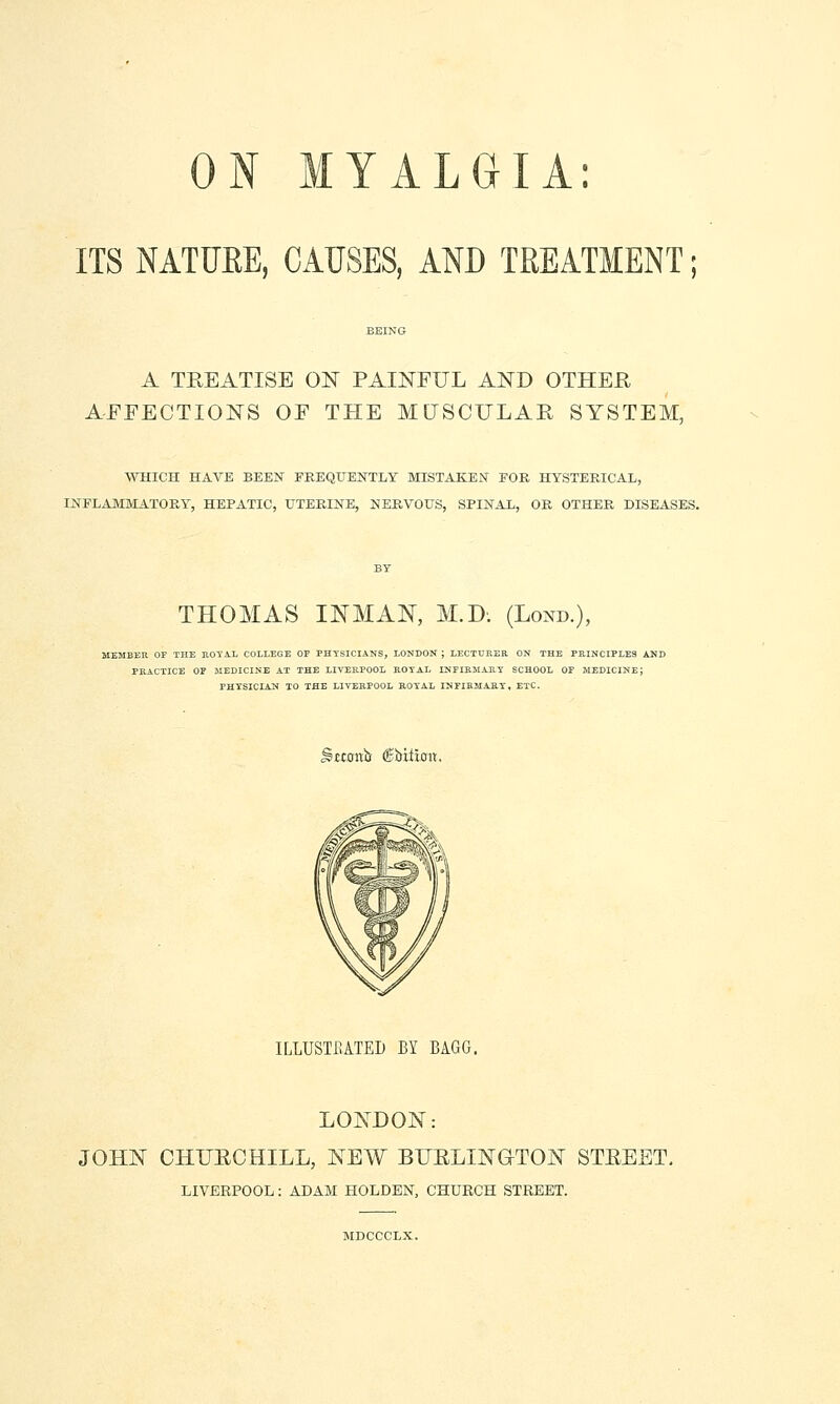 ITS NATUEE, CAUSES, AND TREATMENT; A TREATISE ON PAINFUL AND OTHER AFFECTIONS OF THE MUSCFLAR SYSTEM, WHICH HAVE BEEN FREQUENTLY MISTAKEN FOR HYSTERICAL, INFLAMMATORY, HEPATIC, UTERINE, NERVOUS, SPINAL, OR OTHER DISEASES. THOMAS INMAN, M.D. (Lond.), MEMEEU OF THE ROYAL COLLEGE OF PHYSICIANS, LONDON ; LECTURER ON THE PRINCIPLES AND PRACTICE OF MEDICINE AT THE LIVERPOOL ROYAL INFIRJIAItY SCHOOL OF MEDICINE; PHYSICIAN TO THE LIVERPOOL ROYAL INFIRMARY, ETC. SttowiJ ©bitiffit. ILLUSTEATEI) BY BAGG. LONDON: JOHN CHURCHILL, NEW BURLIN&TON STREET. LIVERPOOL: ADAM HOLDEN, CHURCH STREET. MDCCCLX.