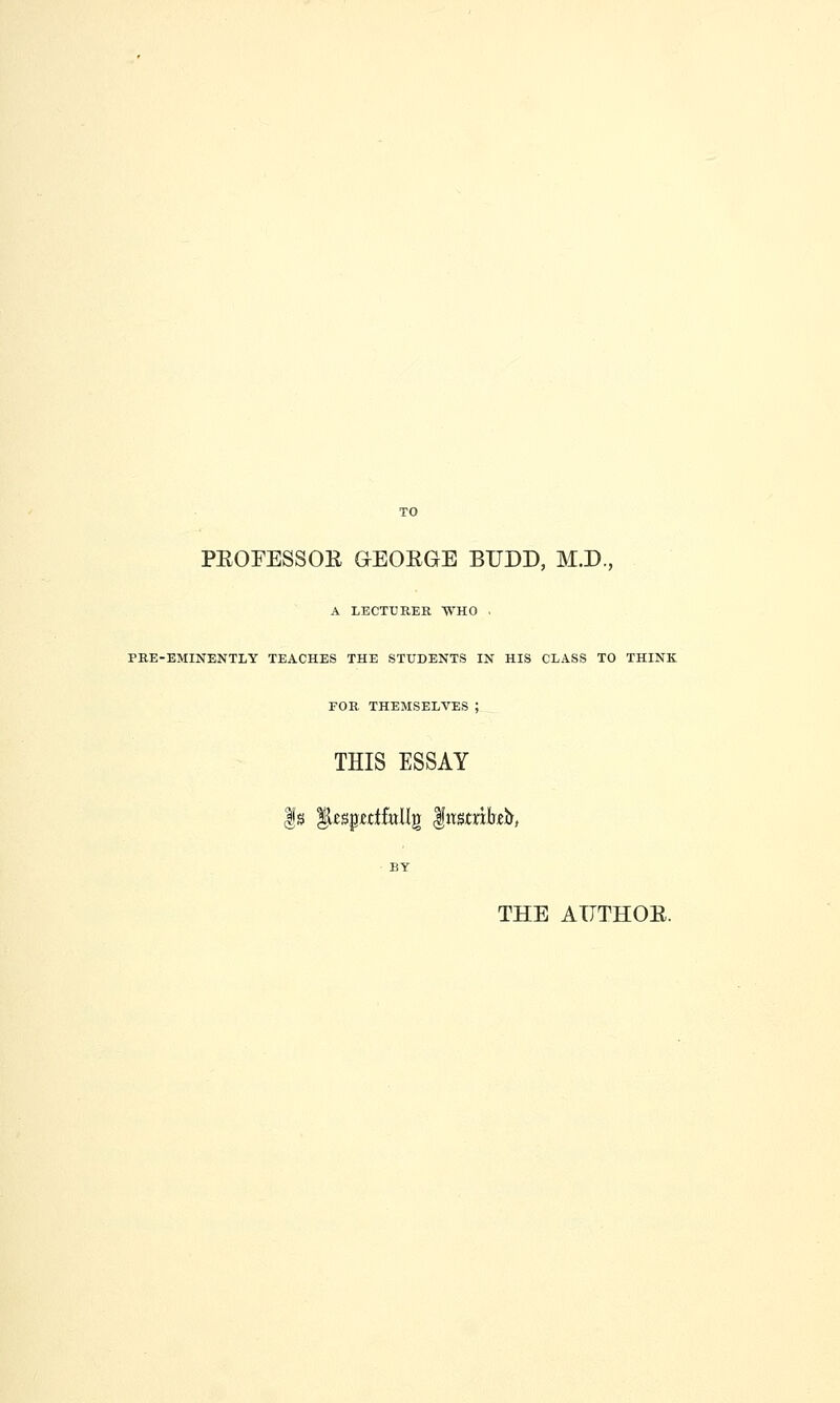 PEOFESSOR GEORGE BUDD, M.D., A LECTTJREE WHO PRE-EMINENTLY TEACHES THE STUDENTS IN HIS CLASS TO THINK FOR THEMSELVES ; THIS ESSAY THE AUTHOR.