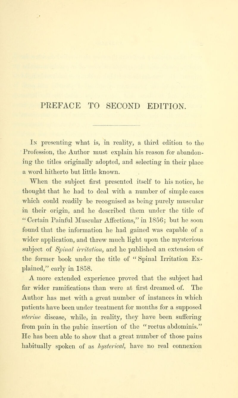 PREFACE TO SECOND EDITION. In presenting what is, in reality, a third, edition to the ■ Profession, the Author must explain his reason for abandon- ing the titles originally adopted, and selecting in their place a word hitherto but little known. When ihe subject first presented itself to his notice, he thought that he had to deal with a number of simple cases which could readily be recognised as being purely muscular in their origin, and he described them under the title of  Certain Painful Muscular Afiections, in 1856; but he soon found that the information he had gained was capable of a wider application, and threw much light upon the mysterious subject of Sjnnal irritation, and he published an extension of the former book under the title of  Spinal Irritation Ex- plained, early in 1858. A more extended experience proved that the subject had far wider ramifications than were at first dreamed of. The Author has met with a great number of instances in which patients have been under treatment for months for a supposed uterine disease, while, in reality, they have been sufiering from pain in the pubic insertion of the  rectus abdominis. He has been able to show that a great number of those pains habitually spoken of as hysterical, have no real connexion