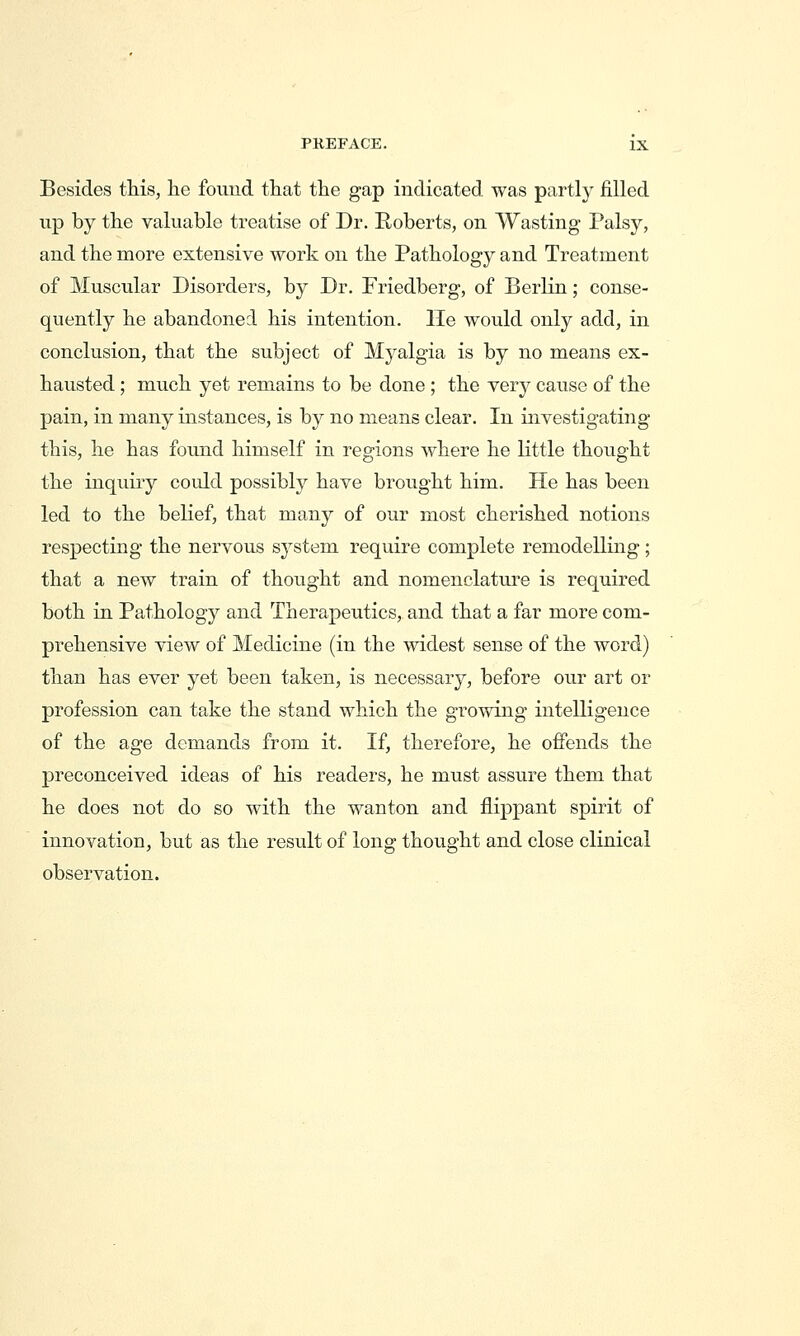 Besides this, he foimd that the gap indicated was partly filled up by the valuable treatise of Dr. Roberts, on Wasting Palsy, and the more extensive work on the Pathology and Treatment of Muscular Disorders, by Dr. Friedberg, of Berlin; conse- quently he abandoned his intention, lie would only add, in conclusion, that the subject of Myalgia is by no means ex- hausted ; much yet remains to be done ; the very cause of the pain, in many instances, is by no means clear. In investigating this, he has found himself in regions where he little thought the inquiry could possibly have brought him. He has been led to the belief, that many of our most cherished notions respecting the nervous system require complete remodelling ; that a new train of thought and nomenclature is required both in Pathology and Therapeutics, and that a far more com- prehensive view of Medicine (in the widest sense of the word) than has ever yet been taken, is necessary, before our art or profession can take the stand which the growing intelligence of the age demands from it. If, therefore, he offends the preconceived ideas of his readers, he must assure them that he does not do so with the wanton and flippant spirit of innovation, but as the result of long thought and close clinical observation.