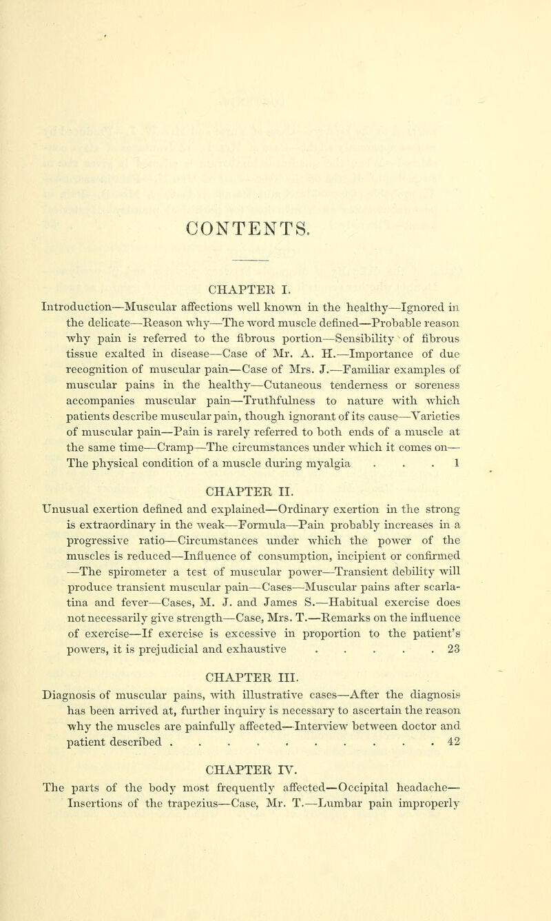 CONTENTS. CHAPTER I. Introduction—Muscular affections well kno-wTi in the healthy—Ignored in the delicate—Reason why—The word muscle defined—Probable reason why pain is referred to the fibrous portion—Sensibility of fibrous tissue exalted ui disease—Case of Mr, A. H.—Importance of due recognition of muscular pain—Case of Mrs. J.—Pamiliar examples of muscular pains in the healthy—Cutaneous tenderness or soreness accompanies muscular pain—Truthfuhiess to nature with which patients d escribe muscular pain, though ignorant of its cause—Varieties of muscular pain—Pain is rarely referred to both ends of a muscle at the same time—Cramp—The cii'cumstances under which it comes on— The physical condition of a muscle during myalgia ... 1 CHAPTER II. Unusual exertion defined and explained—Ordinary exertion in the strong is extraordinary in the weak—Formula—Pain probably increases in a progressive ratio—Circumstances under which the power of the muscles is reduced—Influence of consumption, incipient or confirmed —The spirometer a test of muscular power—Transient debility will produce transient muscular pain—Cases—Muscular pains after scarla- tina and fever—Cases, M. J. and James S.—Habitual exercise does not necessarily give strength—Case, Mrs. T.—Remarks on the influence of exercise—If exercise is excessive in proportion to the patient's powers, it is prejudicial and exhaustive . . . . .23 CHAPTER III. Diagnosis of muscular pains, with illustrative cases—After the diagnosis has been arrived at, further inquiry is necessary to ascertain the reason why the muscles are pamfully affected—Interview between doctor and patient described .......... 42 CHAPTER IV. The parts of the body most frequently affected—Occipital headache—■ Insertions of the trapezius—Case, Mr. T.—Lumbar pain improperly