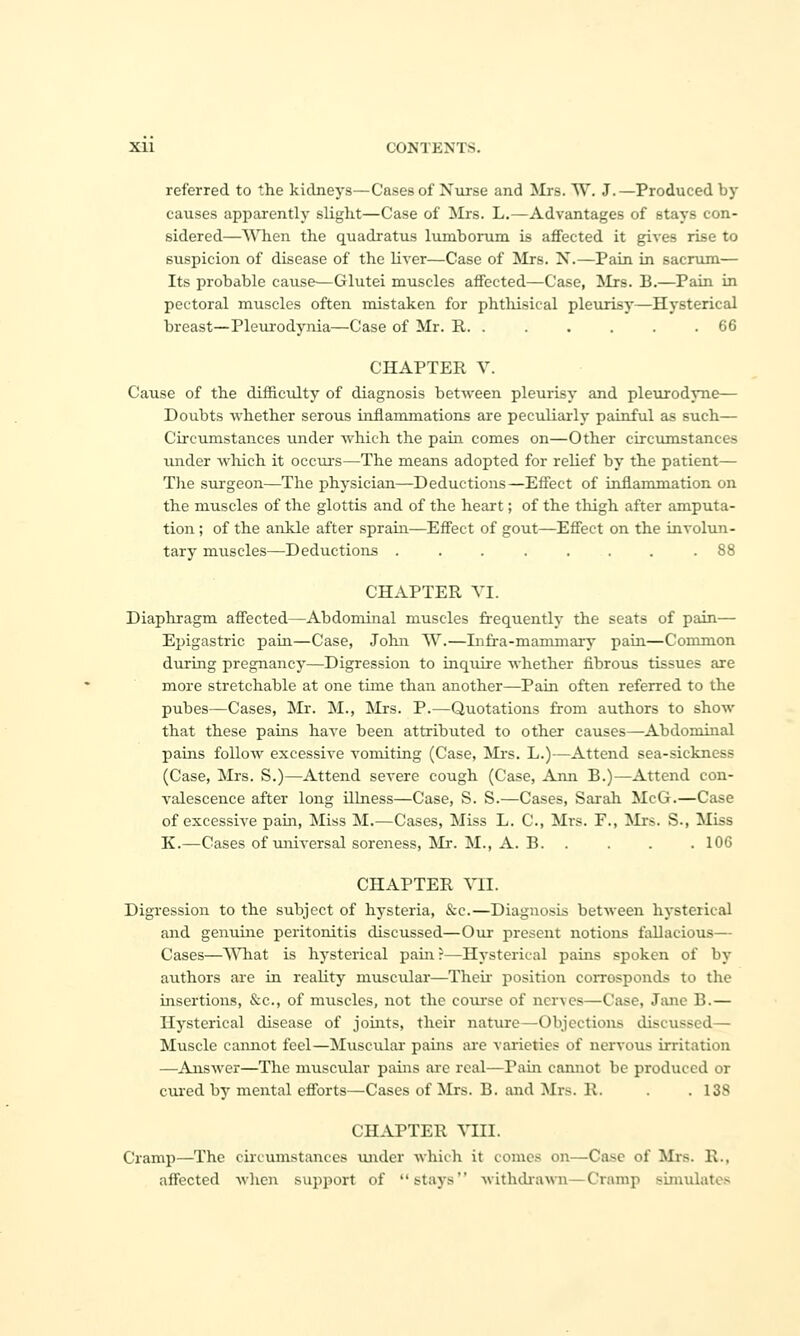 referred to the kidneys—Cases of Nxirse and Mrs. W. J.—Produced by causes apparently slight—Case of Mrs. L.—Advantages of stays con- sidered—AVhen the quadratus liunborum is affected it gives rise to suspicion of disease of the liver—Case of Mrs. X.—Pain in sacrum— Its probable cause—Glutei muscles affected—Case, Mrs. B.—Pain in pectoral muscles often mistaken for phtliisical pleurisy—Hysterical breast—Pleurodynia—Case of Mr. R. . . . . . .66 CHAPTER V. Cause of the difficulty of diagnosis between pleurisy and pleurodyne— Doubts whether serous inflammations are peculiarly painful as such— Circumstances under which the pain comes on—Other circtimstances under Avhich it occuj-s—The means adopted for relief by the patient— Tlie surgeon—The physician—Deductions—Effect of inflammation on the muscles of the glottis and of the heart; of the thigh after amputa- tion ; of the ankle after sprain—Effect of gout—Effect on the involun- tary muscles—Deductions ........ 88 CHAPTER TI. Diaphragm affected—Abdominal muscles frequently the seats of pain— Epigastric pain—Case, John W.—Infra-mammary pain—Common during pregnancy—Digression to inquire whether fibrous tissues are more stretchable at one time than another—Pain often referred to the pubes—Cases, Mr. M., Mrs. P.—Quotations from authors to show that these pains haA'e been attributed to other causes—Abdominal pains follow excessive vomiting (Case, Mi's. L.)—Attend sea-sickness (Case, Mrs. S.)—Attend severe cough (Case, Ami B.)—Attend con- valescence after long illness—Case, S. S.—Cases, Sarah McG.—Case of excessive pam, Miss M.—Cases, Miss L. C, Mrs. F., ilrs. S-, Miss K.—Cases of universal soreness, !Mr. M., A. B. . . . . 106 CHAPTER VII. Digression to the subject of hysteria, &c.—Diagnosis between hysterical and genume peritonitis discussed—Our present notions fallacious— Cases—WTiat is hysterical pain r—Hysterical pains spoken of by authors are in reality muscular—Their position corresponds to the insertions, &c., of muscles, not the coiu-se of nerves—Case, Jimc B.— Hysterical disease of joints, their nature—Objections discussed— Muscle cannot feel—Muscular pains are varieties of nervous irritation —Answer—The muscular pains are real—Pain cannot be produced or cured by mental efforts—Cases of Mrs. B. and Mrs. R. . .138 CHAPTER \r[II. Cramp—^The circtimstances under which it comes on—Case of Mrs. R., affected when support of stays withdrawn—Cramp simulates