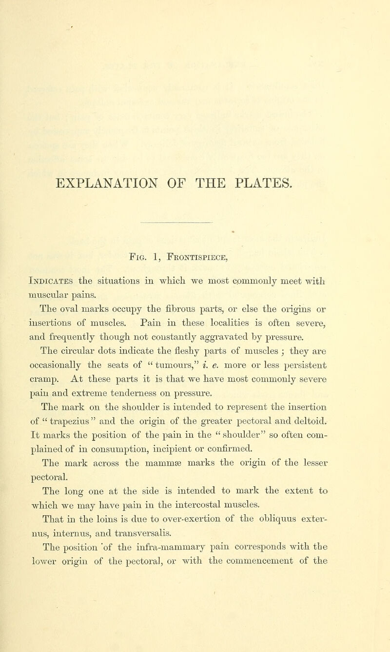 EXPLANATION OF THE PLATES. Fig. 1, Frontispiece, Indicates the situations in which we most commonly meet with muscular pains. The oval mai'ks occupy the fibrous parts, or else the origins or insertions of muscles. Pain in these localities is often severe, and frequently though not constantly aggTavated by pressure. The circular dots indicate the fleshy parts of muscles ; they are occasionally the seats of  tumours, i. e. more or less persistent cramp. At these parts it is that we have most commonly severe pain and extreme tenderness on pressure. The mark on the shoulder is intended to represent the insertion of  trapezius  and the origin of the greater pectoral and deltoid. It marks the position of the pain in the  shoulder so often com- plained of in consumption, incipient or confirmed. The mark across the mammse marks the origin of the lesser pectoral. The long one at the side is intended to mark the extent to which we may have pain in the intercostal muscles. That in the loins is due to over-exertion of the obliq\ius exter- nus, interniis, and transversalis. The position 'of the infra-mammary pain corresponds with the lower origin of the pectoral, or with the commencement of the