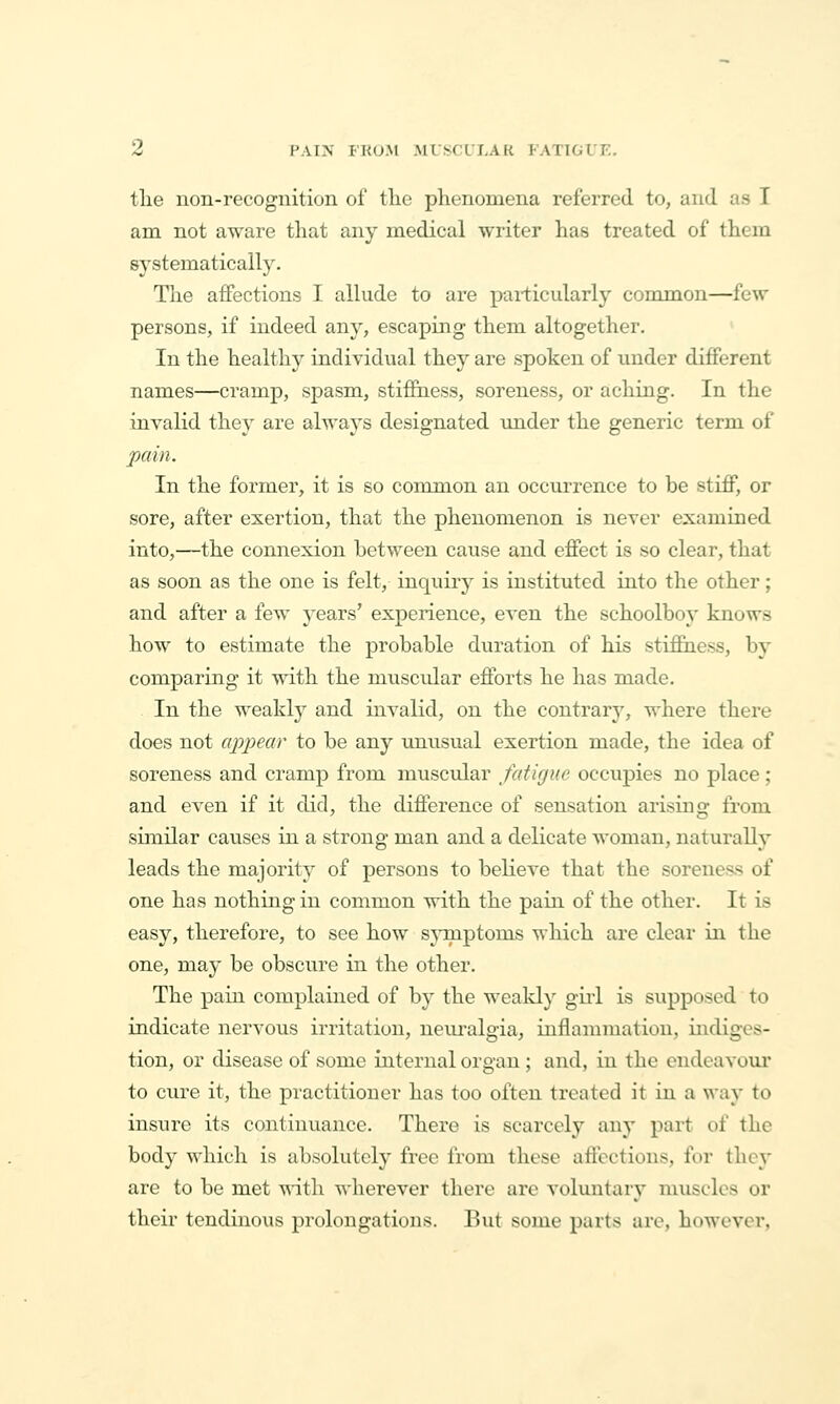 Z PAIN FKOM MLSCULAK FATIGUE. tlie non-recognition of the phenomena referred to, and as I am not aware that any medical writer has treated of them systematically. The affections I allude to are particularly common—few persons, if indeed any, escaping them altogether. ' In the healthy individvial they are spoken of under different names—cramp, spasm, stiffness, soreness, or aching. In the invalid they are always designated under the generic term of pain. In the former, it is so common an occui-rence to be stiff, or sore, after exertion, that the phenomenon is never examined into,—the connexion between cause and effect is so clear, that as soon as the one is felt, inquiry is instituted into the other; and after a few years' experience, even the schoolboy knows how to estimate the probable duration of his stiffness, by comparing it with the muscidar efforts he has made. In the weakly and invalid, on the contrary, where there does not appear to be any unusual exertion ruade, the idea of soreness and cramp from muscular faiicjue occupies no place ; and even if it did, the difference of sensation arising from similar causes in a strong man and a delicate woman, naturally leads the majority of persons to believe that the soreness of one has nothing in common with the pain of the other. It is easy, therefore, to see how sjinptoms which are clear in the one, may be obscure in the other. The pain complained of by the weald} gud is supposed to indicate nervous irritation, nem^algia, inflammation, indiges- tion, or disease of some internal organ; and, in the endeavour to cure it, the practitioner has too often treated it in a way to insure its continuance. There is scarcely any part of the body which is absolutely free from these affections, for they are to be met with wherever there arc voluntary muscles or their tendinous prolongations. But some parts arc, however,