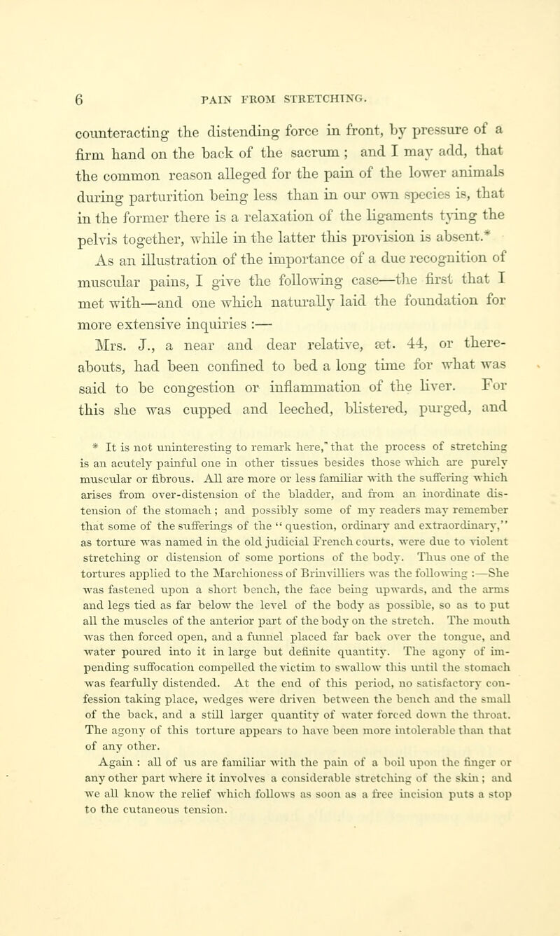 counteracting the distending force in front, by pressure of a firm liand on the back of the sacrum ; and I may add, that the common reason alleged for the pain of the lower animals during parturition being less than in our own species is, that in the former there is a relaxation of the ligaments tying the pelvis together, while in the latter this proyision is absent * As an illustration of the importance of a due recognition of muscidar pains, I give the following case—the first that I met with—and one which naturally laid the foundation for more extensive inquiries :— Mrs. J., a near and dear relative, set. 44, or there- abouts, had been confined to bed a long time for what was said to be congestion or inflammation of the liver. For this she was cupped and leeched, blistered, purged, and * It is not uniiiterestiiig to remark here, that the process of stretchmg is an acutely painful one in other tissues besides those which are purely muscular or iihrous. All are more or less familiar Avith the suifertng -which arises fi-om over-clistension of the bladder, and from an inordinate dis- tension of the stomach; and possibly some of my readers may remember that some of the sufferings of the  question, ordinaiy and extraordinary, as torture was named in the old judicial French coiu'ts, were due to ^dolent stretching or distension of some portions of the body. Thus one of the tortvures applied to the Marchioness of Brinvilliers was the following :—She was fastened uj)on a short bench, the face being upwards, and the arms and legs tied as far below the level of the body as possible, so as to put all the muscles of the anterior part of the body on the sti-etch. The mouth was then forced open, and a funnel placed far back over the tongue, and water po\u-ed into it in large but definite quantity. The agony of im- pending suffocation compelled the victim to swallow this imtil the stomach was fearfully distended. At the end of tliis period, no satisfactory con- fession taking place, wedges were driven between the bench and the small of the back, and a still larger quantity of water forced down the throat. The agony of this torture appears to have been more intolerable than that of any other. Again : all of us are familiar mth the pain of a boil upon the finger or any other part where it involves a considerable stretching of the skin; ajid we all know the relief which follows as soon as a fi'ee incision puts a stop to the cutaneous tension.