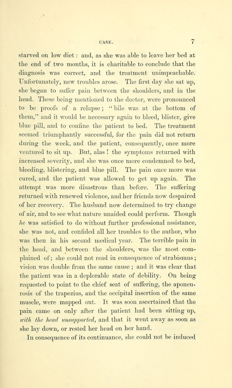 starved on low diet: and, as she was able to leave her bed at the end of two months, it is charitable to conclude that the diagnosis was correct, and the treatment unimpeachable. Unfortunately, new troubles arose. The first day she sat up, she began to suffer pain between the shoulders, and in the head. These being mentioned to the doctor, were pronounced to be proofs of a relapse;  bile was at the bottom of them, and it would be necessary again to bleed, blister, give blue pill, and to confine the patient to bed. The treatment seemed triumphantly successful, for the pain did not return during the week, and the patient, consequently, once more ventured to sit np. But, alas ! the symptoms returned with increased severity, and she was once more condemned to bed, bleeding, blistering, and blue pill. The pain once more was cured, and the patient was allowed to get up again. The attempt was more disastrous than before. The suffering returned with renewed violence, and her friends now despaired of her recovery. The husband now determined to try change of air, and to see what nature unaided could perform. Though he was satisfied to do without further professional assistance, she was not, and confided all her troubles to the author, who was then in his second medical year. The terrible pain in the head, and between the shoulders, was the most com- plained of; she could not read in consequence of strabismus ; vision was double from the same cause ; and it was clear that the patient was in a deplorable state of debility. On being requested to point to the chief seat of suffering, the aponeu- rosis of the trapezius, and the occipital insertion of the same muscle, were mapped out. It was soon ascertained that the pain came on only after the patient had been sitting up, tvith the head iinsupjjorted, and that it went away as soon as she lay down, or rested her head on her hand. In consequence of its continuance, she could not be induced