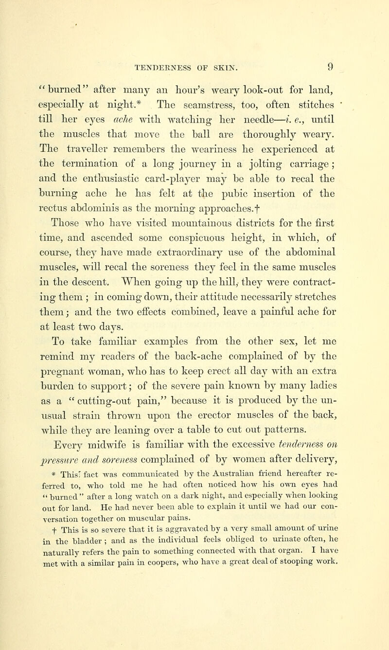 burned after many an hour's weary look-out for land, especially at night.* The seamstress, too, often stitches  till her eyes ache with watching her needle—i. e., until the muscles that move the ball are thoroughly weary. The traveller remembers the weariness he experienced at the termination of a long journey in a jolting carriage ; and the enthusiastic card-player may be able to recal the burning ache he has felt at the pubic insertion of the rectus abdominis as the morning approaches, f Those who have visited mountainous districts for the first time, and ascended some conspicuous height, in which, of course, they have made extraordinary use of the abdominal muscles, will recal the soreness they feel in the same muscles in the descent. When going up the hilly they were contract- ing them ; in coming down, their attitude necessarily stretches them; and the two effects combined, leave a painful ache for at least two days. To take familiar examples from the other sex, let me remind my readers of the back-ache complained of by the pregnant woman, who has to keep erect all day with an extra burden to support; of the severe pain known by many ladies as a  cutting-out pain, because it is produced by the un- usual strain thrown upon the erector muscles of the back, while they are leaning over a table to cut out patterns. Every midwife is familiar with the excessive fendemess on pressure and sourness complained of by women after delivery, * ThisI fact was communicated by the Australian friend hereafter re- ferred to, who told me he had often noticed how his own eyes had  turned  after a long watch on a dark night, and especially when lookmg out for land. He had never been able to explain it until we had our con- versation together on muscular pains. t This is so severe that it is aggravated by a very small amount of urine in the bladder ; and as the individual feels obliged to urinate often, he naturally refers the pain to somethmg connected with that organ. I have met with a similar pain m coopers, who have a great deal of stooping work.