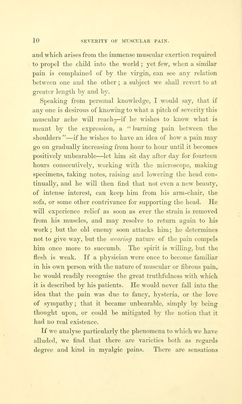 and which, arises from the immense muscular exertion required to propel the child into the world ; yet few, when a similar pain is complained of by the margin, can see any relation between one and the other ; a subject we shall revert to at greater length by and by. Speaking from personal knowledge, I would say, that if any one is desirous of knowing to what a pitch of severity this muscular ache will reach-r—if he wishes to know what is meant by the expression, a  burning pain between the shoulders •—if he wishes to have an idea of how a pain may go on gradually increasing from hour to hour until it becomes positively unbearable—^let him sit day after day for fourteen hours consecutively, working with the microscope, making specimens, taking notes, raising and lowering the head con- tinuallj^, and he will then find that not even a new beaut}'', of intense interest, can keep him from his arm-chair, the sofa, or some other contrivance for sujaporting the head. He will experience relief as soon as ever the strain is removed from his muscles, and may resolve to retm^n again to his work; but the old enemy soon attacks him; he determines not to give way, but the iccaring natiu-e of the pain compels him once more to succumb. The spirit is willing, but the flesh is weak. If a physician were once to become familiar in his own person with the nature of muscidar or fibroiis pain, he woidd readily recognise the great truthfidness with wliich it is described by his patients. He would never fall into the idea that the pain was due to fancy, hysteria, or the love of sympathjr; that it became imbearable, simply by being thought upon, or could be mitigated by the notion tliat it had no real existence. If we analyse particularly the phenomena to whicli wc have alluded, we find that there are varieties both as regards degree and kind in myalgic pains. There are sensations