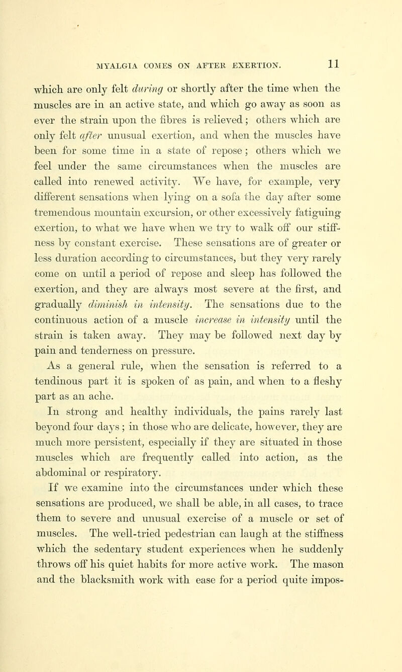 which, are only felt during or shortly after the time when the muscles are in an active state, and which go away as soon as ever the strain upon the fibres is relieved; others which are only felt after unusual exertion, and when the muscles have been for some time in a state of repose ; others which we feel under the same circumstances when the muscles are called into renewed activity. We have, for example, very different sensations when lying- on a sofa the day after some tremendous mountain excursion, or other excessively fatiguing exertion, to what we have when we try to walk off our stiff- ness by constant exercise. These sensations are of greater or less duration according to circumstances, but they very rarely come on rmtil a period of repose and sleep has followed the exertion, and they are always most severe at the first, and gradually diminish in intensity. The sensations due to the continuous action of a muscle increase in intensity until the strain is taken away. They may be followed next day by pain and tenderness on pressure. As a general rule, when the sensation is referred to a tendinous part it is spoken of as pain, and when to a fleshy part as an ache. In strong and healthy individuals, the pains rarely last beyond four days ; in those who are delicate, however, they are much more persistent, especially if they are situated in those muscles which are frequently called into action, as the abdominal or respiratory. If we examine into the circumstances under which these sensations are produced, we shall be able, in all cases, to trace them to severe and unusual exercise of a muscle or set of muscles. The well-tried pedestrian can laugh at the stiffness which, the sedentary student experiences when he suddenly throws off his quiet habits for more active work. The mason and the blacksmith work with ease for a period quite impos-