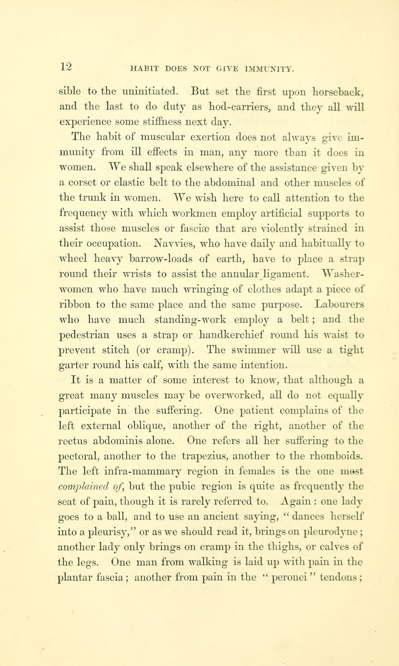 siblo to the uninitiated. But set the first upon horseback, and the last to do duty as hod-carriers, and they all will experience some stijffness next day. The habit of muscular exertion does not always give im- munity from ill effects in man, any more than it does in women. We shall speak elsewhere of the assistance given by a corset or elastic belt to the abdominal and other muscles of the trunk in women. We wish here to call attention to the frequency with which workmen employ artificial supports to assist those muscles or fasciee that are ^aolently strained in their occupation. Navvies, who have daily and habitually to wheel heavy barrow-loads of earth, have to place a strap round their wrists to assist the annidar ligament. Washer- women who have much wringing of clothes adapt a piece of ribbon to the same place and the same purpose. Labourers who have much standing-work employ a belt; and the pedestrian uses a strap or handkerchief romid his waist to prevent stitch (or cramp). The swimmer will use a tight garter round his calf, with the same intention. It is a matter of some interest to know, that although a great many muscles may be overworked, all do not equally participate in the suffering. One patient complains of the left external oblique, another of the right, another of the rectus abdominis alone. One refers all her suflcring to the pectoral, another to the trapezius, another to the rhomboids. The left infra-mammary region in females is the one most complained of, but the pubic region is quite as frequentlj' the seat of pain, though it is rarely referred to. Again : one lady goes to a ball, and to use an ancient saying,  dances lierself into a pleuiisy, or as we should read it, brings on ploiu-od}-ne; another lady only brings on cramp in the thighs, or calves of the legs. One man from walking is laid up witli pain in the plantar fascia ; another from pain in the  pcronci  tendons ;