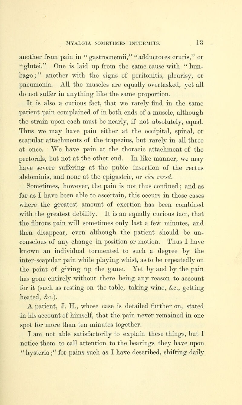 another from pain in  gastrocnemii/'  adductores cruris, or glutei. One is laid up from the same cause with lum- bago ; another with the signs of peritonitis, pleurisy, or pneumonia. All the muscles are equally overtasked, yet all do not suffer in anything like the same proportion. It is also a curious fact, that we rarely find in the same patient pain complained of in both ends of a muscle, although the strain upon each must be nearly, if not absolutely, equal. Thus we may have pain either at the occipital, spinal, or scapular attachments of the trapezius, but rarely in all three at once. We have pain at the thoracic attachment of the pectorals, but not at the other end. In like manner, we may have severe suffering at the pubic insertion of the rectus abdominis, and none at the epigastric, or rice versa. Sometimes, however, the pain is not thus confined ; and as far as I have been able to ascertain, this occurs in those cases where the greatest amoimt of exertion has been combined with the greatest debility. It is an equally curious fact, that the fibrous pain will sometimes only last a few minutes, and then disappear, even although the patient should be un- conscious of any change in position or motion. Thus I have known an individual tormented to such a degree by the inter-scaptdar pain while playing whist, as to be repeatedly on the point of giving up the game. Yet by and by the pain has gone entirely without there being any reason to account for it (such as resting on the table, taking wine, &c., getting heated, &c.). A patient, J. H., whose case is detailed further on, stated in his account of himself, that the pain never remained in one spot for more than ten minutes together. I am not able satisfactorily to explain these things, but I notice them to call attention to the bearings they have upon  hysteria; for pains such as I have described, shifting daily
