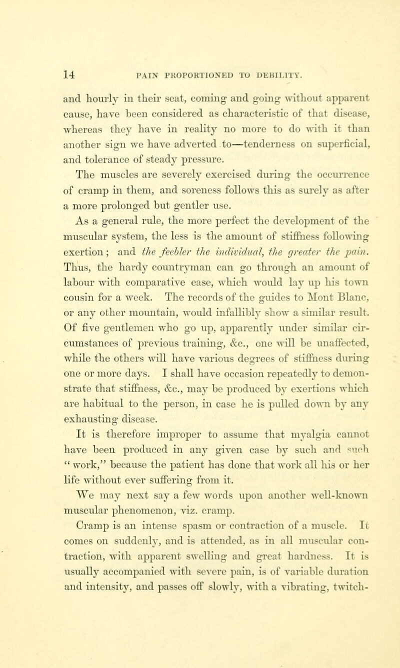 and hourly in their seat, coining and going without apparent cause, have been considered as characteristic of that disease, whereas they have in reality no more to do with it than another sign we have adverted to—tenderness on superficial, and tolerance of steady pressure. The muscles are severely exercised during the occun'ence of cramp in them, and soreness follows this as surely as after a more prolonged but gentler use. As a general rule, the more perfect the development of the muscular system, the less is the amount of stiflBiess following exertion; and the feebler the individual, the greater the jmin. Thus, the hardy countryman can go through an amount of labour with comparative ease, which would lay up his town cousin for a week. The records of the guides to Mont Blanc, or any other moimtain, woidd infallibly show a similar result. Of five gentlemen who go up, apparently under similar cir- cumstances of previous training, &c., one will be unafiected, while the others mil have various degrees of stiffiiess during one or more days. I shall have occasion repeatedly to demon- strate that stifiiiess, &c., may be produced b}' exertions which are habitual to the person, in case he is pulled down by any exhausting disease. It is therefore improper to assume that myalgia cannot have been produced in any given case by such and ^nch  work, because the patient has done that work all his or her life without ever suflPering from it. We may next say a few words upon another well-known muscular phenomenon, viz. cramp. Cramp is an intense spasm or contraction of a muscle. It comes on suddenly, and is attended, as in all muscidar con- traction, with apparent swelling and great hardness. It is usually accompanied with severe pain, is of variable diu'ation and intensity, and passes oflf slowly, with a vibrating, twitch-