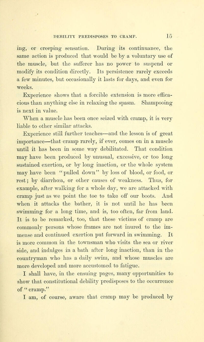 ing, or creeping- sensation. During its continuance, the same action is produced that would be by a voluntary use of the muscle, but the sufferer has no power to suspend or modify its condition directly. Its persistence rarely exceeds a few minutes, but occasionally it lasts for days, and even for weeks. Experience shows that a forcible extension is more effica- cious than anything else in relaxing the spasm. Shampooing is next in value. When a muscle has been once seized with cramp, it is very liable to other similar attacks. Experience still further teaches—and the lesson is of great importance—that cramp rarely, if ever, comes on in a muscle until it has been in some way debilitated. That condition may have been produced by unusual, excessive, or too long sustained exertion, or by long inaction, or the whole system may have been pulled down by loss of blood, or food, or rest; by diarrhoea, or other causes of weakness. Thus, for example, after walking for a whole day, we are attacked with cramp just as we point the toe to take oif our boots. And when it attacks the bather, it is not until he has been swimming for a long time, and is, too often, far from land. It is to be remarked, too, that these victims of cramp are comm.only persons whose frames are not inured to the im- mense and continued exertion put forward in swimming. It is more common in the townsman who visits the sea or river side, and indulges in a bath after long inaction, than in the countryman who has a daily swim, and whose muscles are more developed and more accustomed to fatigue. I shall have, in the ensuing pages, many opportunities to show that constitutional debility predisposes to the occurrence of  cramp. I am, of course, aware that cramp may be produced by