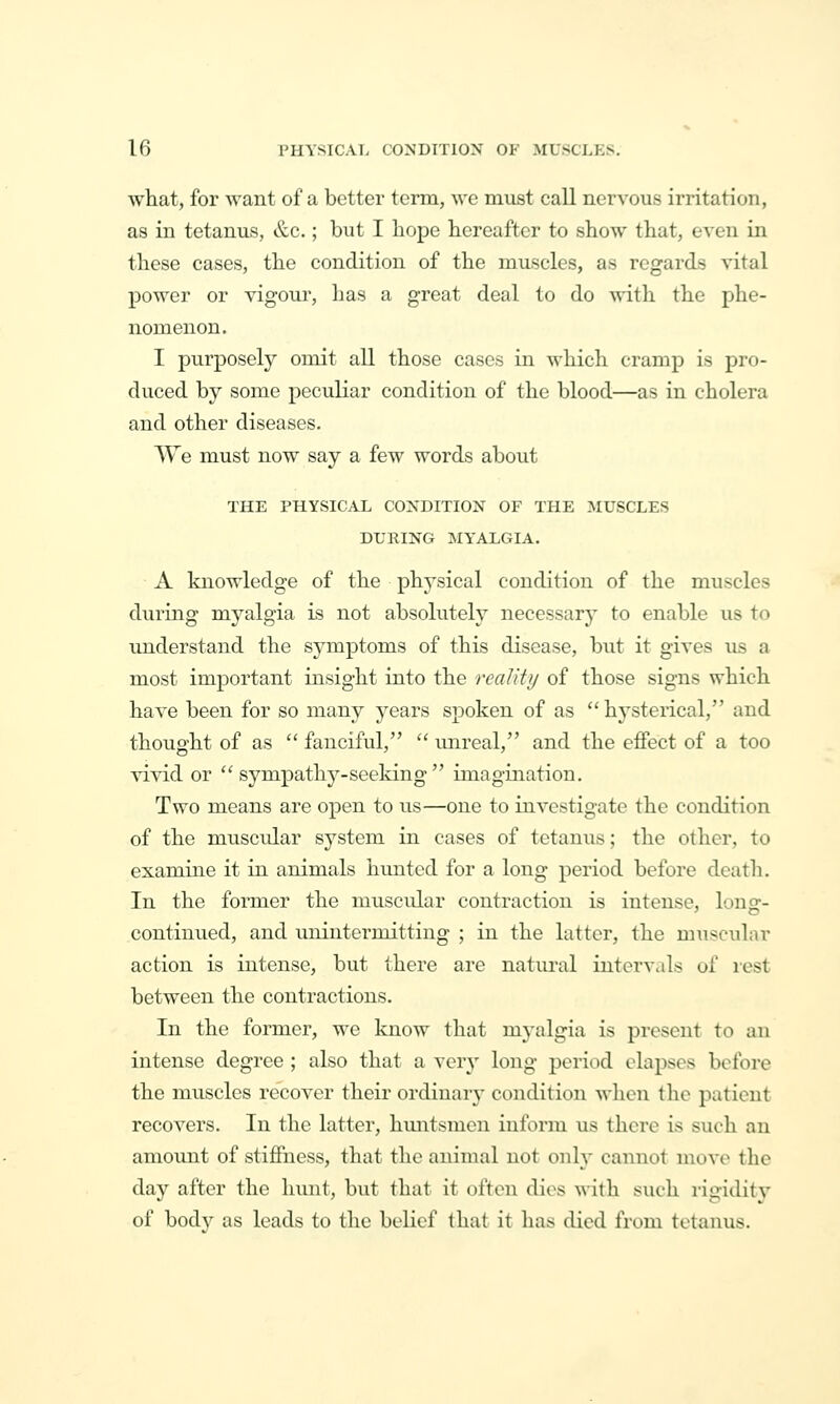 what, for want of a better term, wc must call nervous irritation, as in tetanus, &c.; but I hope hereafter to show that, even in these cases, the condition of the muscles, as regards vital power or vigour, has a great deal to do with the phe- nomenon. I purposely omit all those cases in which cramp is pro- duced by some peculiar condition of the blood—as in cholera and other diseases. A¥e must now say a few words about THE PHYSICAL CONDITION OF THE MUSCLES DURING MYALGIA. A knowledge of the physical condition of the muscles during myalgia is not absolutely necessary to enable us to understand the symptoms of this disease, but it gives us a most important insight into the realiti/ of those signs which have been for so many years spoken of as hysterical, and thought of as  fanciful,  imreal, and the effect of a too vivid or  sympathy-seeldng  imagination. Two means are open to us—one to investigate the condition of the muscidar system in cases of tetanus; the other, to examine it in animals hunted for a long period before death. In the former the muscidar contraction is intense, long- continued, and unintermitting ; in the latter, the muscular action is intense, but there are natural intervals of rest between the contractions. In the former, we know that myalgia is present to an intense degree ; also that a very long period elapses before the muscles recover their ordinaiy condition when the patient recovers. In the latter, huntsmen inform us there is such an amount of stiffness, that the animal not onh' cannot move the day after the hunt, but that it often dies with sut-li rigidity of bodv as leads to the belief that it has died from tetanus.
