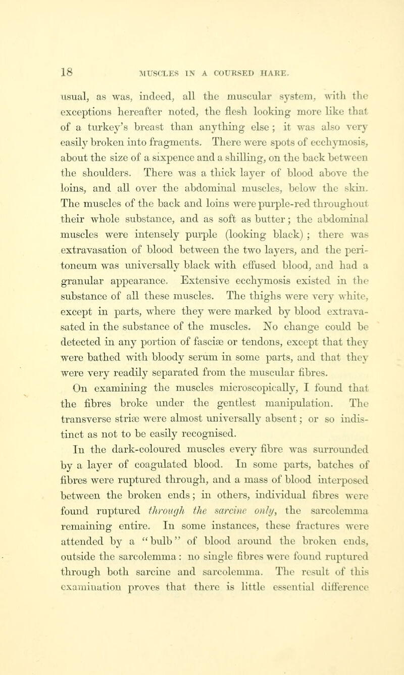 usual, as was, indeed, all the miLscular system, \nth the exceptions hereafter noted, the flesh looking more like that of a turke\^'s breast than anything else ; it was also very easilj' broken into fragments. There were spots of ecchjonosis, about the size of a sixpence and a shilling, on the back between the shoulders. There was a thick layer of blood above the loins, and all over the abdominal muscles, below the skin. The muscles of the back and loins were purple-red throughout their whole substance, and as soft as butter; the abdominal muscles were intensely purple (looking black) ; there was extravasation of blood between the two layers, and the peri- toneum was imiversally black with effused blood, and had a granular appearance. Extensive ecchymosis existed in the substance of all these muscles. The thighs were very white, except in parts, where they were marked by blood extrava- sated in the substance of the muscles. No change could be detected in any portion of fasciae or tendons, except that they were bathed with bloody serum in some parts, and that they were very readily separated from the muscular fibres. On examining the muscles microscopically, I foimd that the fibres broke imder the gentlest manipidation. The transverse striae were almost universally absent; or so indis- tinct as not to be easily recognised. In the dark-coloured muscles every fibre was surroimded by a layer of coagulated blood. In some parts, batches of fibres were ruptured through, and a mass of blood interposed between the broken ends; in others, individual fibres were found ruptured ihrough the sarcine onhj, the sarcolemma remaining entire. In some instances, these fractures were attended by a bulb of blood arovmd the broken ends, outside the sarcolemma: no single fibres were found ruptured through both sarcine and sarcolemma. The result of this examination proves that there is little essential difierenco