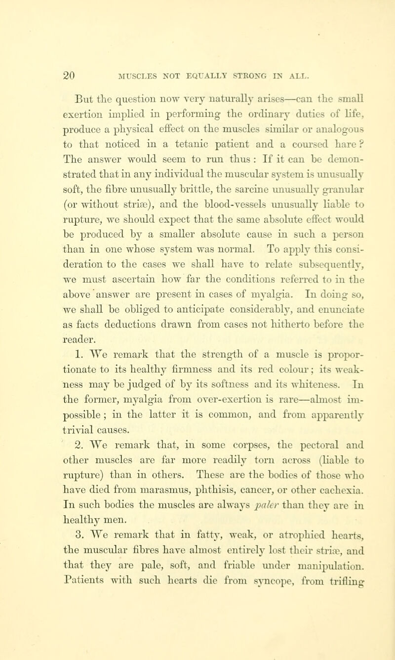 But the question now very naturally arises—can the small exertion implied in performing the ordinary duties of life, produce a physical effect on the muscles similar or analogous to that noticed in a tetanic patient and a com\sed hare ? The answer would seem to run thus : If it can be demon- strated that in any individual the muscular system is unusually soft, the fibre unusually brittle, the sarcine unusually granular (or without stria3), and the blood-vessels imusually liable to rupture, we should expect that the same absolute effect would be produced by a smaller absolute cause in such a person than in one whose system was normal. To apply this consi- deration to the cases we shall have to relate subsequently, we must ascertain how far the conditions referred to in the above answer are present in cases of myalgia. In doing so, we shall be obliged to anticipate considerably, and enmiciate as facts deductions drawn from cases not hitherto before the reader. 1. We remark that the strength of a muscle is propor- tionate to its health}^ firmness and its red colom-; its weak- ness may be judged of by its softness and its whiteness. In the former, myalgia from over-exertion is rare—ahnost im- possible ; in the latter it is common, and from apparently trivial causes. 2. We remark that, in some corpses, the pectoral and other muscles are far more readily torn across (liable to rupture) than in others. These are the bodies of those who have died from marasmus, phthisis, cancer, or other cachexia. In such bodies the muscles are always ^;f7/tv than they are in healthy men. 3. We remark that in fatty, weak, or atrophied hearts, the muscular fibres have almost entirely lost their striiv, and that they are pale, soft, and friable mider manipulation. Patients with such hearts die from sjTicope, from trifling-